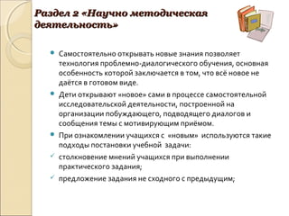 Раздел 2 «Научно методическаяРаздел 2 «Научно методическая
деятельность»деятельность»
 Самостоятельно открывать новые знания позволяет
технология проблемно-диалогического обучения, основная
особенность которой заключается в том, что всё новое не
даётся в готовом виде.
 Дети открывают «новое» сами в процессе самостоятельной
исследовательской деятельности, построенной на
организации побуждающего, подводящего диалогов и
сообщения темы с мотивирующим приёмом.
 При ознакомлении учащихся с «новым» используются такие
подходы постановки учебной задачи:
 столкновение мнений учащихся при выполнении
практического задания;
 предложение задания не сходного с предыдущим;
 