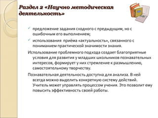 Раздел 2 «Научно методическаяРаздел 2 «Научно методическая
деятельность»деятельность»
 предложение задания сходного с предыдущим, но с
ошибочным его выполнением;
 использования приёма «актуальность», связанного с
пониманием практической значимости знания.
Использование проблемного подхода создает благоприятные
условия для развития у младших школьников познавательных
интересов, формирует у них стремление к размышлению,
самостоятельному творчеству.
Познавательная деятельность доступна для анализа. В ней
всегда можно выделить конкретную систему действий.
Учитель может управлять процессом учения. Это позволит ему
повысить эффективность своей работы.
 