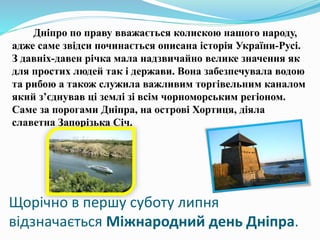 Щорічно в першу суботу липня
відзначається Міжнародний день Дніпра.
Дніпро по праву вважається колискою нашого народу,
адже саме звідси починається описана історія України-Русі.
З давніх-давен річка мала надзвичайно велике значення як
для простих людей так і держави. Вона забезпечувала водою
та рибою а також служила важливим торгівельним каналом
який з’єднував ці землі зі всім чорноморським регіоном.
Саме за порогами Дніпра, на острові Хортиця, діяла
славетна Запорізька Січ.
 