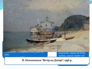 Дніпро − це джерело натхнення
багатьох митців: від поетів до
художників…
… Чудовий Дніпро у тиху погоду, коли
вільно і плавно мчить крізь ліси й гори
повні води свої… Мало який птах
долетить до середини Дніпра.
Розкішний! Нема рівної йому ріки на
світі.
М.Гоголь
… Реве та стогне Дніпр
широкий, сердитий вітер
завива, додолу верби гне
високі, горами хвилю
підійма.
Т.Шевченко
В. Сосюра присвятив вірш
“Іще не скресла крига на
Дніпрі” М.Вінграновський “Чуєш,
Дніпре мій”, “Скажи мені,
Дніпре”
А.Іванов “Переправа Миколи Гоголя через Дніпро”, 1845 р.І. Айвазовський “Лід на Дніпрі”, 1872 р.А. Куїнджі “Місячна ніч на Дніпрі”, 1880 р.В. Овчинников “Вечір на Дніпрі”, 1956 р.
 