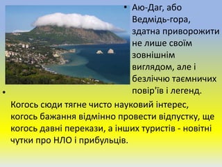 • Аю-Даг, або
Ведмідь-гора,
здатна приворожити
не лише своїм
зовнішнім
виглядом, але і
безліччю таємничих
повір'їв і легенд.•
Когось сюди тягне чисто науковий інтерес,
когось бажання відмінно провести відпустку, ще
когось давні перекази, а інших туристів - новітні
чутки про НЛО і прибульців.
 