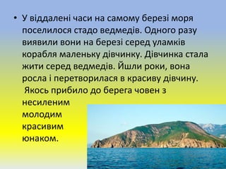 • У віддалені часи на самому березі моря
поселилося стадо ведмедів. Одного разу
виявили вони на березі серед уламків
корабля маленьку дівчинку. Дівчинка стала
жити серед ведмедів. Йшли роки, вона
росла і перетворилася в красиву дівчину.
Якось прибило до берега човен з
несиленим
молодим
красивим
юнаком.
 