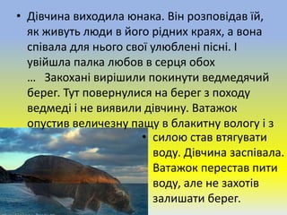 • Дівчина виходила юнака. Він розповідав їй,
як живуть люди в його рідних краях, а вона
співала для нього свої улюблені пісні. І
увійшла палка любов в серця обох
… Закохані вирішили покинути ведмедячий
берег. Тут повернулися на берег з походу
ведмеді і не виявили дівчину. Ватажок
опустив величезну пащу в блакитну вологу і з
• силою став втягувати
воду. Дівчина заспівала.
Ватажок перестав пити
воду, але не захотів
залишати берег.
 