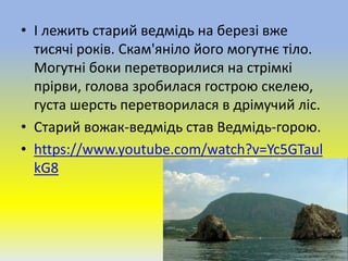 • І лежить старий ведмідь на березі вже
тисячі років. Скам'яніло його могутнє тіло.
Могутні боки перетворилися на стрімкі
прірви, голова зробилася гострою скелею,
густа шерсть перетворилася в дрімучий ліс.
• Старий вожак-ведмідь став Ведмідь-горою.
• https://www.youtube.com/watch?v=Yc5GTaul
kG8
 