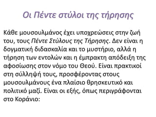 Οι Πέντε στύλοι της τήρησης
Κάθε μουσουλμάνος έχει υποχρεώσεις στην ζωή
του, τους Πέντε Στύλους της Τήρησης. Δεν είναι η
δογματική διδασκαλία και το μυστήριο, αλλά η
τήρηση των εντολών και η έμπρακτη απόδειξη της
αφοσίωσης στον νόμο του Θεού. Είναι πρακτικοί
στη σύλληψή τους, προσφέροντας στους
μουσουλμάνους ένα πλαίσιο θρησκευτικό και
πολιτικό μαζί. Είναι οι εξής, όπως περιγράφονται
στο Κοράνιο:
 