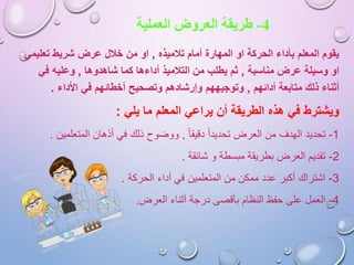 4-‫طريقة‬‫العملية‬ ‫العروض‬
‫تالميذه‬ ‫أمام‬ ‫المهارة‬ ‫او‬ ‫الحركة‬ ‫بأداء‬ ‫المعلم‬ ‫يقوم‬,‫تعلي‬ ‫شريط‬ ‫عرض‬ ‫خالل‬ ‫من‬ ‫او‬‫مي‬
‫مناسبة‬ ‫عرض‬ ‫وسيلة‬ ‫او‬,‫شاهدوها‬ ‫كما‬ ‫أداءها‬ ‫التالميذ‬ ‫من‬ ‫يطلب‬ ‫ثم‬,‫في‬ ‫وعليه‬
‫أدائهم‬ ‫متابعة‬ ‫ذلك‬ ‫أثناء‬,‫األداء‬ ‫في‬ ‫أخطائهم‬ ‫وتصحيح‬ ‫وإرشادهم‬ ‫وتوجيههم‬.
‫ويشترط‬‫المعلم‬ ‫يراعي‬ ‫أن‬ ‫الطريقة‬ ‫هذه‬ ‫في‬‫يلي‬ ‫ما‬:
1-‫تحديد‬‫دقيقا‬ ‫تحديدا‬ ‫العرض‬ ‫من‬ ‫الهدف‬,‫المتعلمي‬ ‫أذهان‬ ‫في‬ ‫ذلك‬ ‫ووضوح‬‫ن‬.
2-‫تقديم‬‫شائقة‬ ‫و‬ ‫مبسطة‬ ‫بطريقة‬ ‫العرض‬.
3-‫اشتراك‬‫الحركة‬ ‫أداء‬ ‫في‬ ‫المتعلمين‬ ‫من‬ ‫ممكن‬ ‫عدد‬ ‫أكبر‬.
4-‫العمل‬‫العرض‬ ‫أثناء‬ ‫درجة‬ ‫بأقصى‬ ‫النظام‬ ‫حفظ‬ ‫على‬.
 