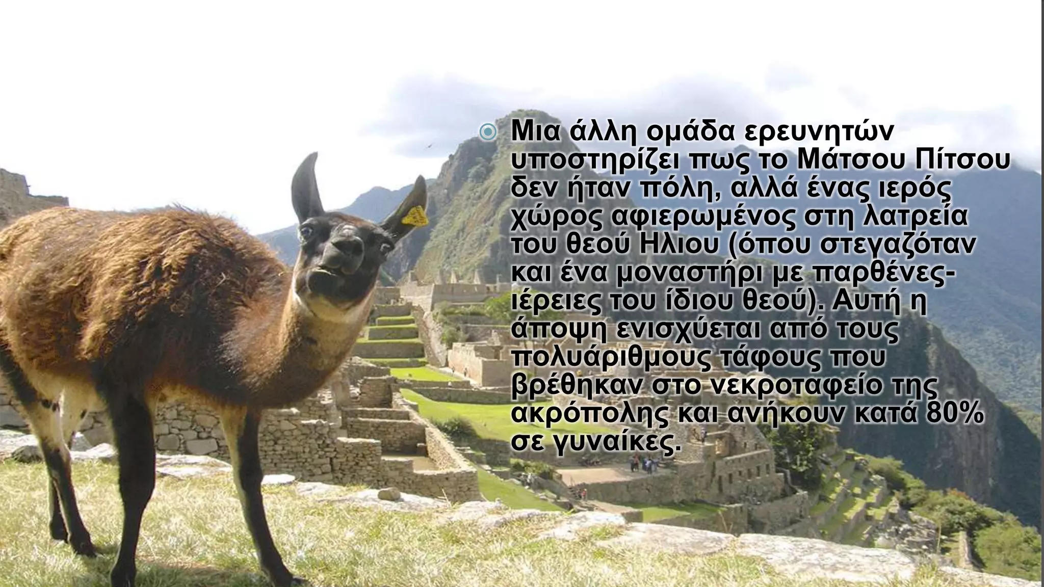  Μια άλλη ομάδα ερευνητών
υποστηρίζει πως το Μάτσου Πίτσου
δεν ήταν πόλη, αλλά ένας ιερός
χώρος αφιερωμένος στη λατρεία
του θεού Ηλιου (όπου στεγαζόταν
και ένα μοναστήρι με παρθένες-
ιέρειες του ίδιου θεού). Αυτή η
άποψη ενισχύεται από τους
πολυάριθμους τάφους που
βρέθηκαν στο νεκροταφείο της
ακρόπολης και ανήκουν κατά 80%
σε γυναίκες.
 