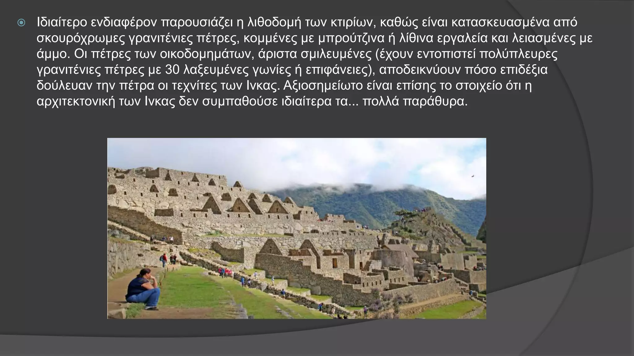  Ιδιαίτερο ενδιαφέρον παρουσιάζει η λιθοδομή των κτιρίων, καθώς είναι κατασκευασμένα από
σκουρόχρωμες γρανιτένιες πέτρες, κομμένες με μπρούτζινα ή λίθινα εργαλεία και λειασμένες με
άμμο. Οι πέτρες των οικοδομημάτων, άριστα σμιλευμένες (έχουν εντοπιστεί πολύπλευρες
γρανιτένιες πέτρες με 30 λαξευμένες γωνίες ή επιφάνειες), αποδεικνύουν πόσο επιδέξια
δούλευαν την πέτρα οι τεχνίτες των Ινκας. Αξιοσημείωτο είναι επίσης το στοιχείο ότι η
αρχιτεκτονική των Ινκας δεν συμπαθούσε ιδιαίτερα τα... πολλά παράθυρα.
 