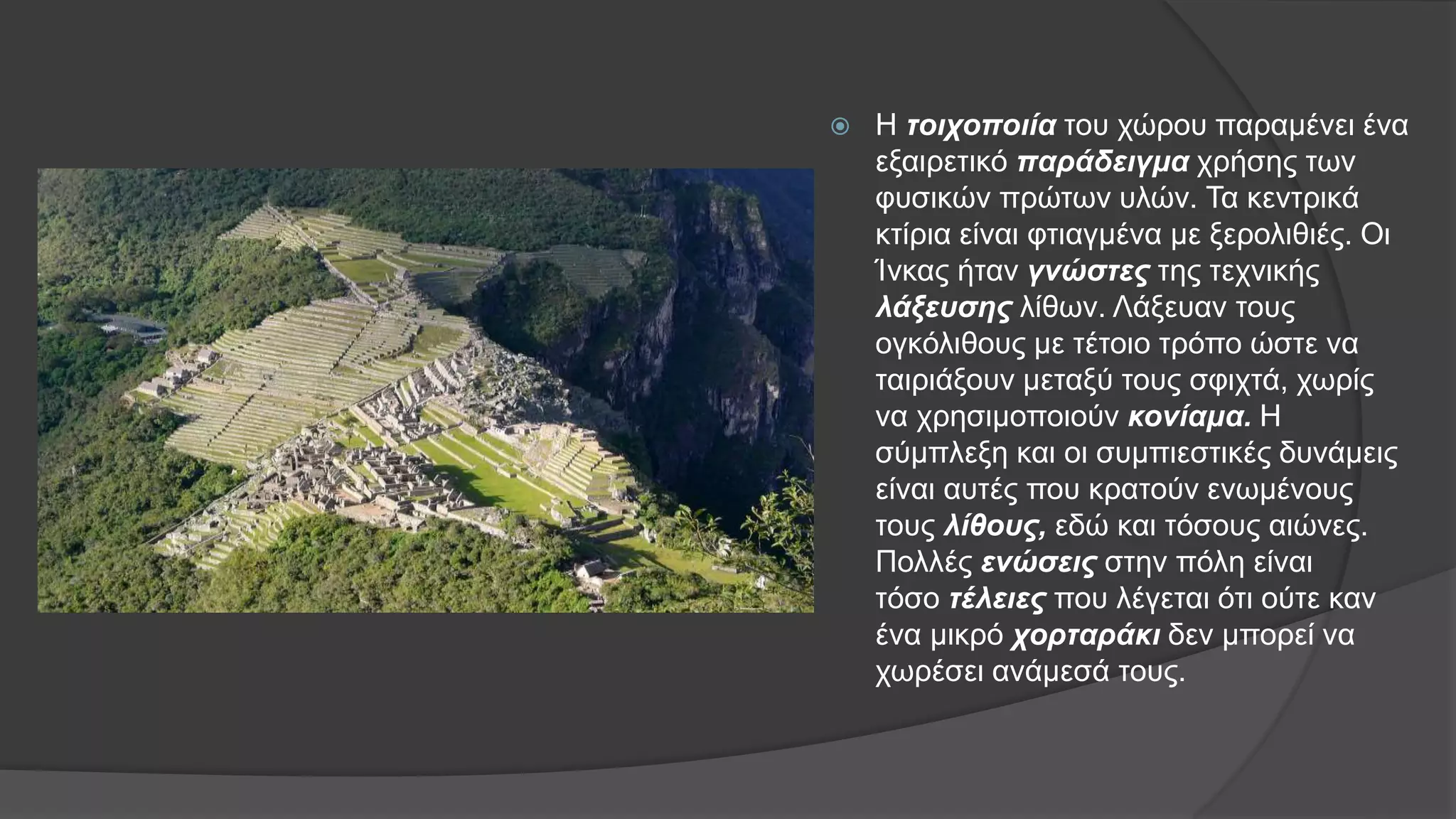  Η τοιχοποιία του χώρου παραμένει ένα
εξαιρετικό παράδειγμα χρήσης των
φυσικών πρώτων υλών. Τα κεντρικά
κτίρια είναι φτιαγμένα με ξερολιθιές. Οι
Ίνκας ήταν γνώστες της τεχνικής
λάξευσης λίθων. Λάξευαν τους
ογκόλιθους με τέτοιο τρόπο ώστε να
ταιριάξουν μεταξύ τους σφιχτά, χωρίς
να χρησιμοποιούν κονίαμα. Η
σύμπλεξη και οι συμπιεστικές δυνάμεις
είναι αυτές που κρατούν ενωμένους
τους λίθους, εδώ και τόσους αιώνες.
Πολλές ενώσεις στην πόλη είναι
τόσο τέλειες που λέγεται ότι ούτε καν
ένα μικρό χορταράκι δεν μπορεί να
χωρέσει ανάμεσά τους.
 