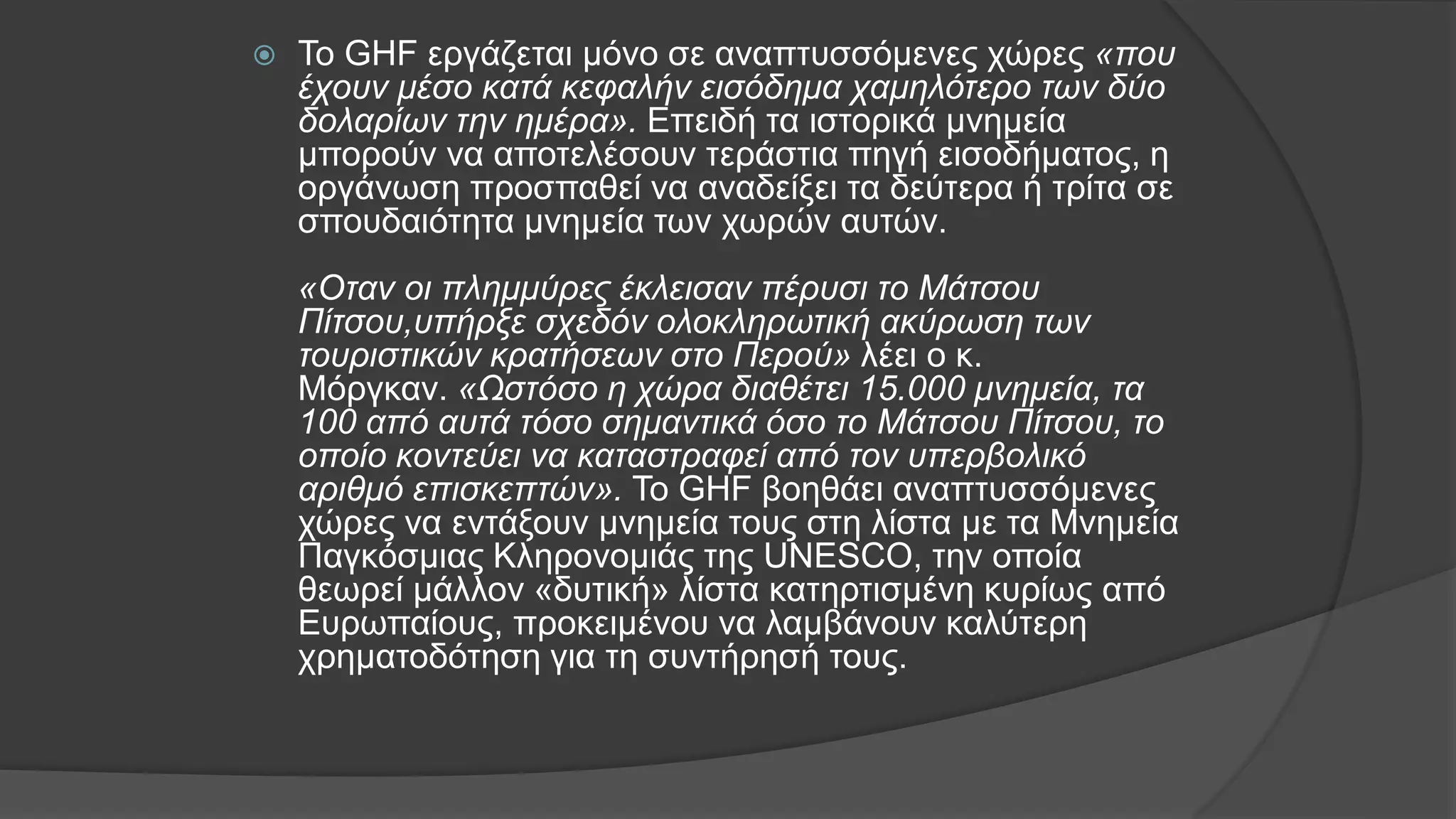  Το GΗF εργάζεται μόνο σε αναπτυσσόμενες χώρες «που
έχουν μέσο κατά κεφαλήν εισόδημα χαμηλότερο των δύο
δολαρίων την ημέρα». Επειδή τα ιστορικά μνημεία
μπορούν να αποτελέσουν τεράστια πηγή εισοδήματος, η
οργάνωση προσπαθεί να αναδείξει τα δεύτερα ή τρίτα σε
σπουδαιότητα μνημεία των χωρών αυτών.
«Οταν οι πλημμύρες έκλεισαν πέρυσι το Μάτσου
Πίτσου,υπήρξε σχεδόν ολοκληρωτική ακύρωση των
τουριστικών κρατήσεων στο Περού» λέει ο κ.
Μόργκαν. «Ωστόσο η χώρα διαθέτει 15.000 μνημεία, τα
100 από αυτά τόσο σημαντικά όσο το Μάτσου Πίτσου, το
οποίο κοντεύει να καταστραφεί από τον υπερβολικό
αριθμό επισκεπτών». Το GΗF βοηθάει αναπτυσσόμενες
χώρες να εντάξουν μνημεία τους στη λίστα με τα Μνημεία
Παγκόσμιας Κληρονομιάς της UΝΕSCΟ, την οποία
θεωρεί μάλλον «δυτική» λίστα κατηρτισμένη κυρίως από
Ευρωπαίους, προκειμένου να λαμβάνουν καλύτερη
χρηματοδότηση για τη συντήρησή τους.
 