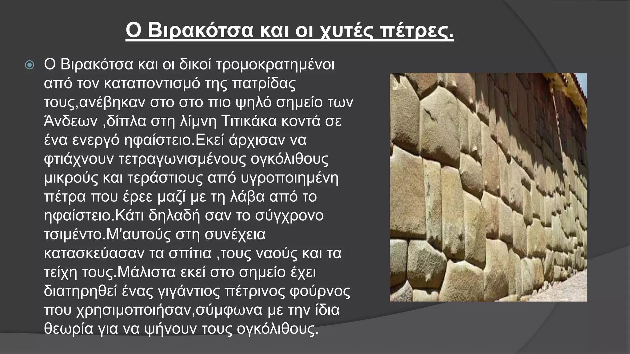 Ο Βιρακότσα και οι χυτές πέτρες.
 Ο Βιρακότσα και οι δικοί τρομοκρατημένοι
από τον καταποντισμό της πατρίδας
τους,ανέβηκαν στο στο πιο ψηλό σημείο των
Άνδεων ,δίπλα στη λίμνη Τιτικάκα κοντά σε
ένα ενεργό ηφαίστειο.Εκεί άρχισαν να
φτιάχνουν τετραγωνισμένους ογκόλιθους
μικρούς και τεράστιους από υγροποιημένη
πέτρα που έρεε μαζί με τη λάβα από το
ηφαίστειο.Κάτι δηλαδή σαν το σύγχρονο
τσιμέντο.Μ'αυτούς στη συνέχεια
κατασκεύασαν τα σπίτια ,τους ναούς και τα
τείχη τους.Μάλιστα εκεί στο σημείο έχει
διατηρηθεί ένας γιγάντιος πέτρινος φούρνος
που χρησιμοποιήσαν,σύμφωνα με την ίδια
θεωρία για να ψήνουν τους ογκόλιθους.
 