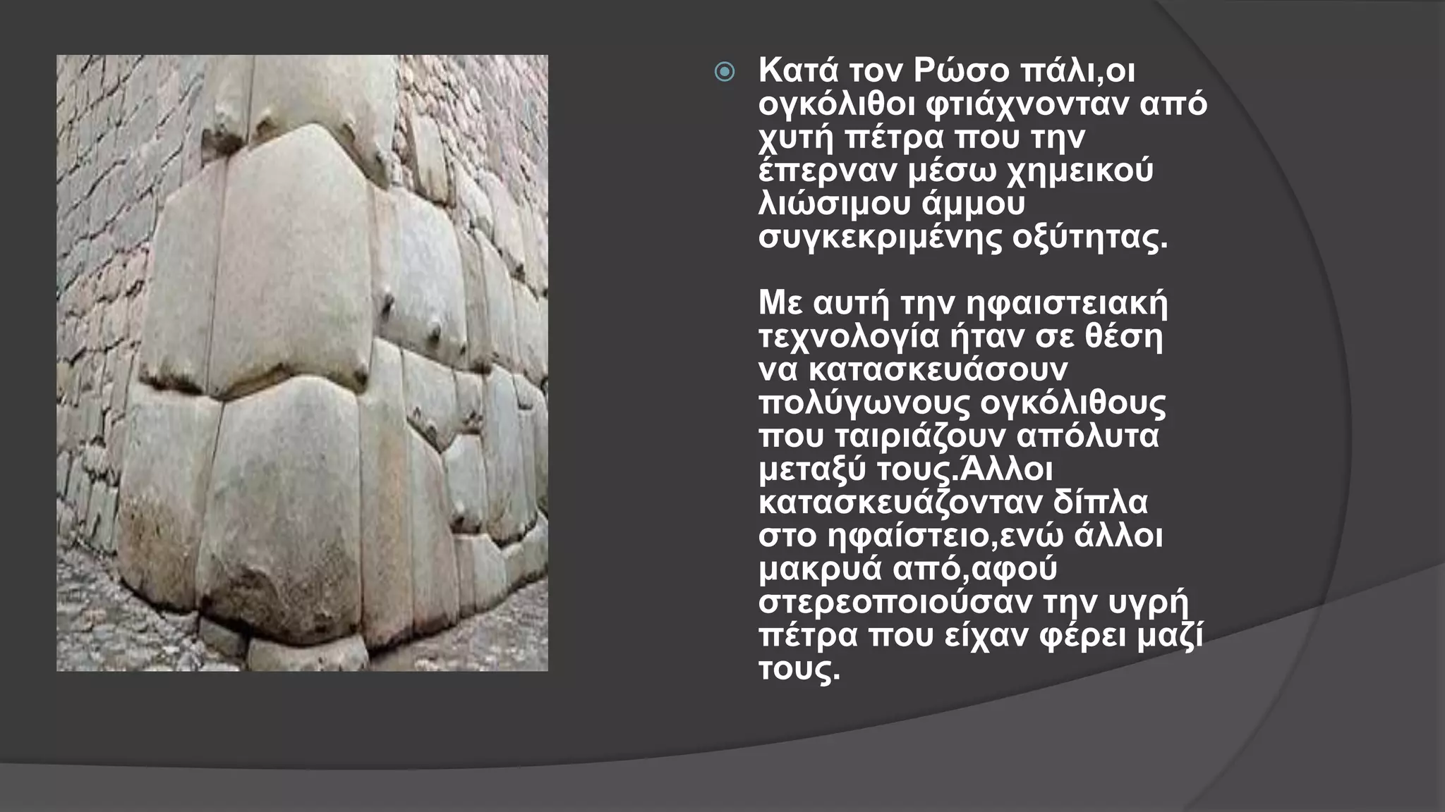  Κατά τον Ρώσο πάλι,οι
ογκόλιθοι φτιάχνονταν από
χυτή πέτρα που την
έπερναν μέσω χημεικού
λιώσιμου άμμου
συγκεκριμένης οξύτητας.
Με αυτή την ηφαιστειακή
τεχνολογία ήταν σε θέση
να κατασκευάσουν
πολύγωνους ογκόλιθους
που ταιριάζουν απόλυτα
μεταξύ τους.Άλλοι
κατασκευάζονταν δίπλα
στο ηφαίστειο,ενώ άλλοι
μακρυά από,αφού
στερεοποιούσαν την υγρή
πέτρα που είχαν φέρει μαζί
τους.
 