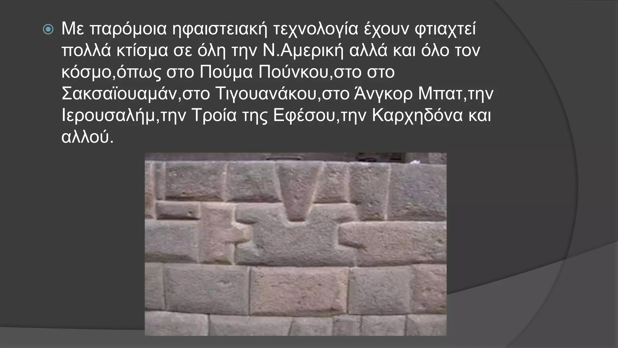  Με παρόμοια ηφαιστειακή τεχνολογία έχουν φτιαχτεί
πολλά κτίσμα σε όλη την Ν.Αμερική αλλά και όλο τον
κόσμο,όπως στο Πούμα Πούνκου,στο στο
Σακσαϊουαμάν,στο Τιγουανάκου,στο Άνγκορ Μπατ,την
Ιερουσαλήμ,την Τροία της Εφέσου,την Καρχηδόνα και
αλλού.
 