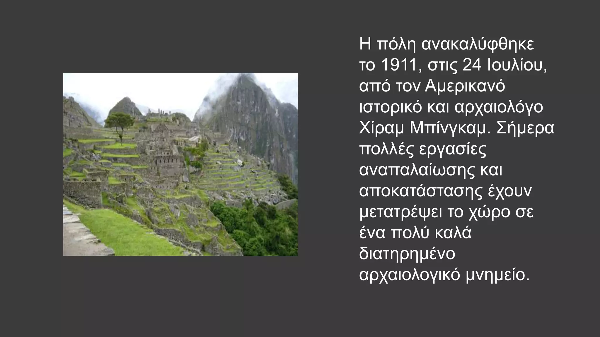 Η πόλη ανακαλύφθηκε
το 1911, στις 24 Ιουλίου,
από τον Αμερικανό
ιστορικό και αρχαιολόγο
Χίραμ Μπίνγκαμ. Σήμερα
πολλές εργασίες
αναπαλαίωσης και
αποκατάστασης έχουν
μετατρέψει το χώρο σε
ένα πολύ καλά
διατηρημένο
αρχαιολογικό μνημείο.
 