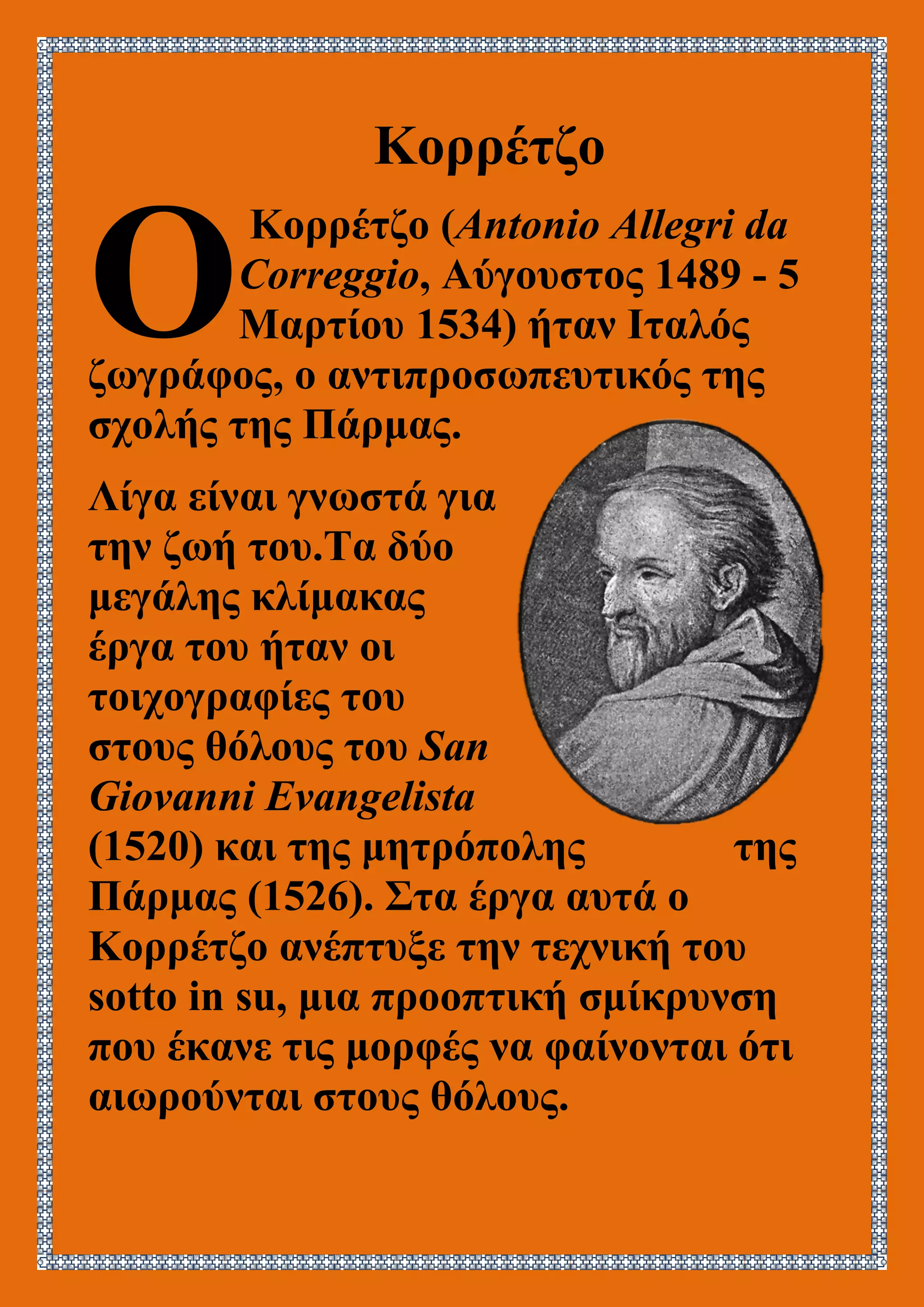 Κορρέτζο
Κορρέτζο (Antonio Allegri da
Correggio, Αύγουστος 1489 - 5
Μαρτίου 1534) ήταν Ιταλός
ζωγράφος, ο αντιπροσωπευτικός της
σχολής της Πάρμας.
Λίγα είναι γνωστά για
την ζωή του.Τα δύο
μεγάλης κλίμακας
έργα του ήταν οι
τοιχογραφίες του
στους θόλους του San
Giovanni Evangelista
(1520) και της μητρόπολης της
Πάρμας (1526). Στα έργα αυτά ο
Κορρέτζο ανέπτυξε την τεχνική του
sotto in su, μια προοπτική σμίκρυνση
που έκανε τις μορφές να φαίνονται ότι
αιωρούνται στους θόλους.
Ο
 