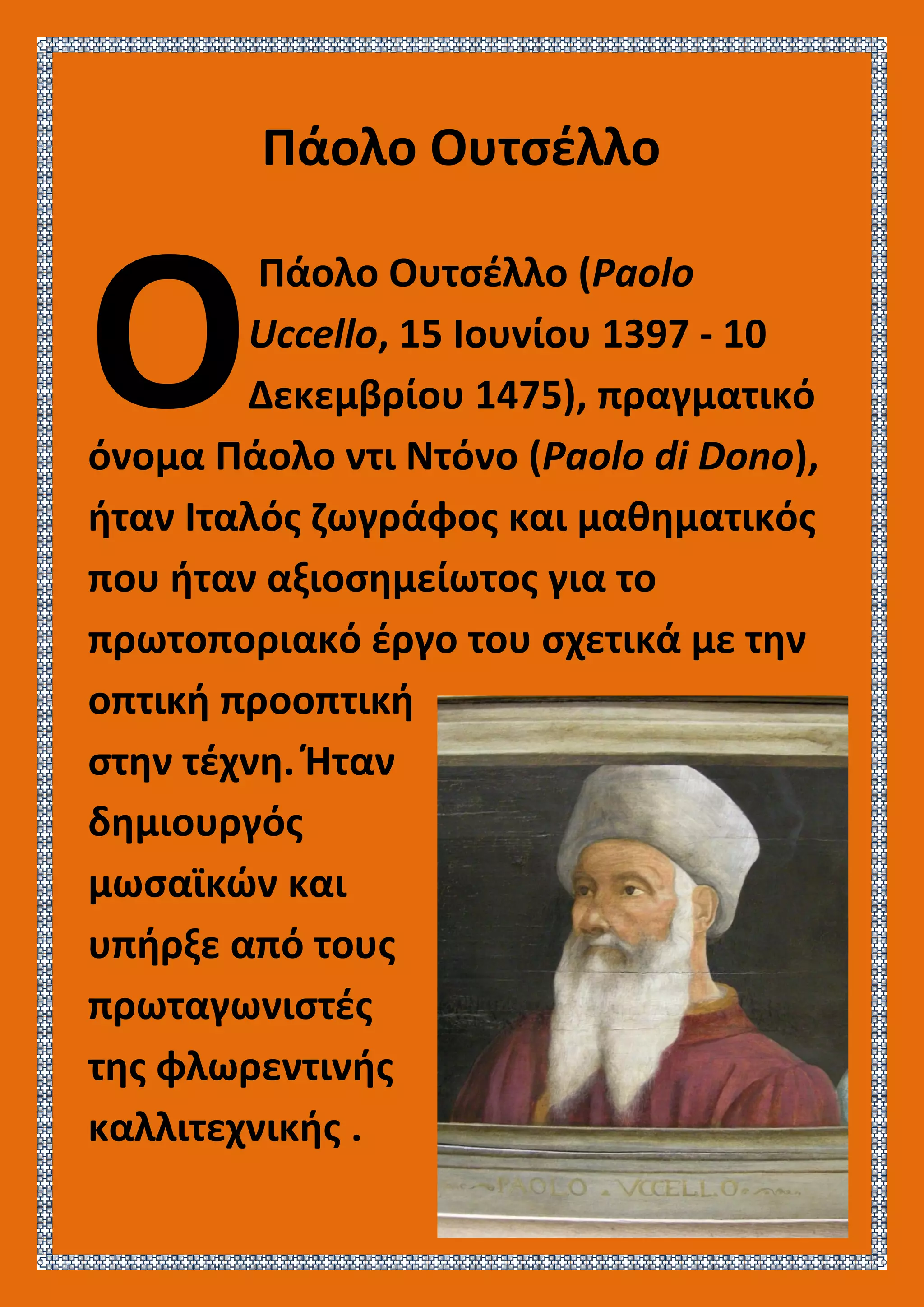 Πάολο Ουτσέλλο
Πάολο Ουτσέλλο (Paolo
Uccello, 15 Ιουνίου 1397 - 10
Δεκεμβρίου 1475), πραγματικό
όνομα Πάολο ντι Ντόνο (Paolo di Dono),
ήταν Ιταλός ζωγράφος και μαθηματικός
που ήταν αξιοσημείωτος για το
πρωτοποριακό έργο του σχετικά με την
οπτική προοπτική
στην τέχνη. Ήταν
δημιουργός
μωσαϊκών και
υπήρξε από τους
πρωταγωνιστές
της φλωρεντινής
καλλιτεχνικής .
Ο
 