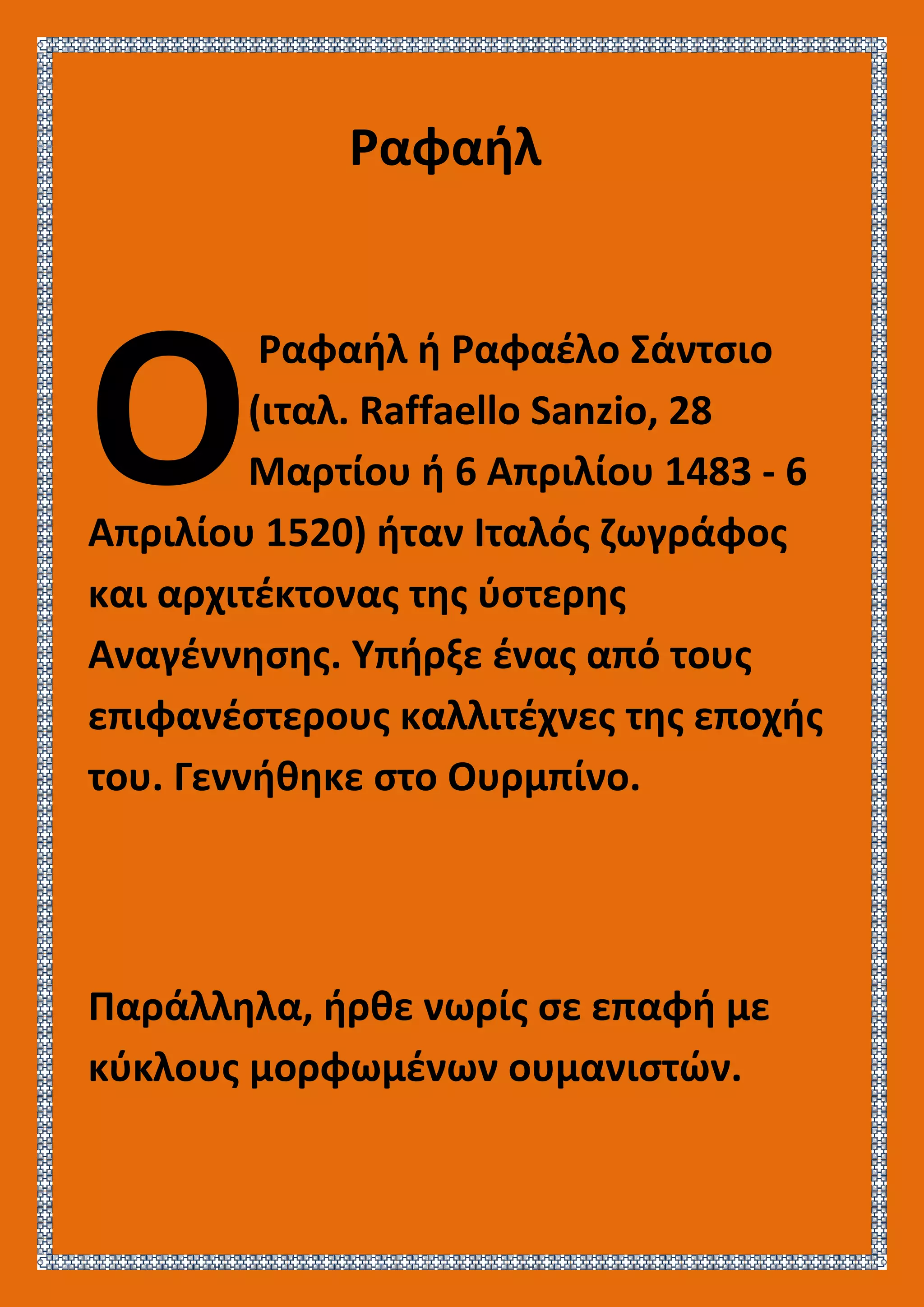 Ραφαήλ
Ραφαήλ ή Ραφαέλο Σάντσιο
(ιταλ. Raffaello Sanzio, 28
Μαρτίου ή 6 Απριλίου 1483 - 6
Απριλίου 1520) ήταν Ιταλός ζωγράφος
και αρχιτέκτονας της ύστερης
Αναγέννησης. Υπήρξε ένας από τους
επιφανέστερους καλλιτέχνες της εποχής
του. Γεννήθηκε στο Ουρμπίνο.
Παράλληλα, ήρθε νωρίς σε επαφή με
κύκλους μορφωμένων ουμανιστών.
O
 