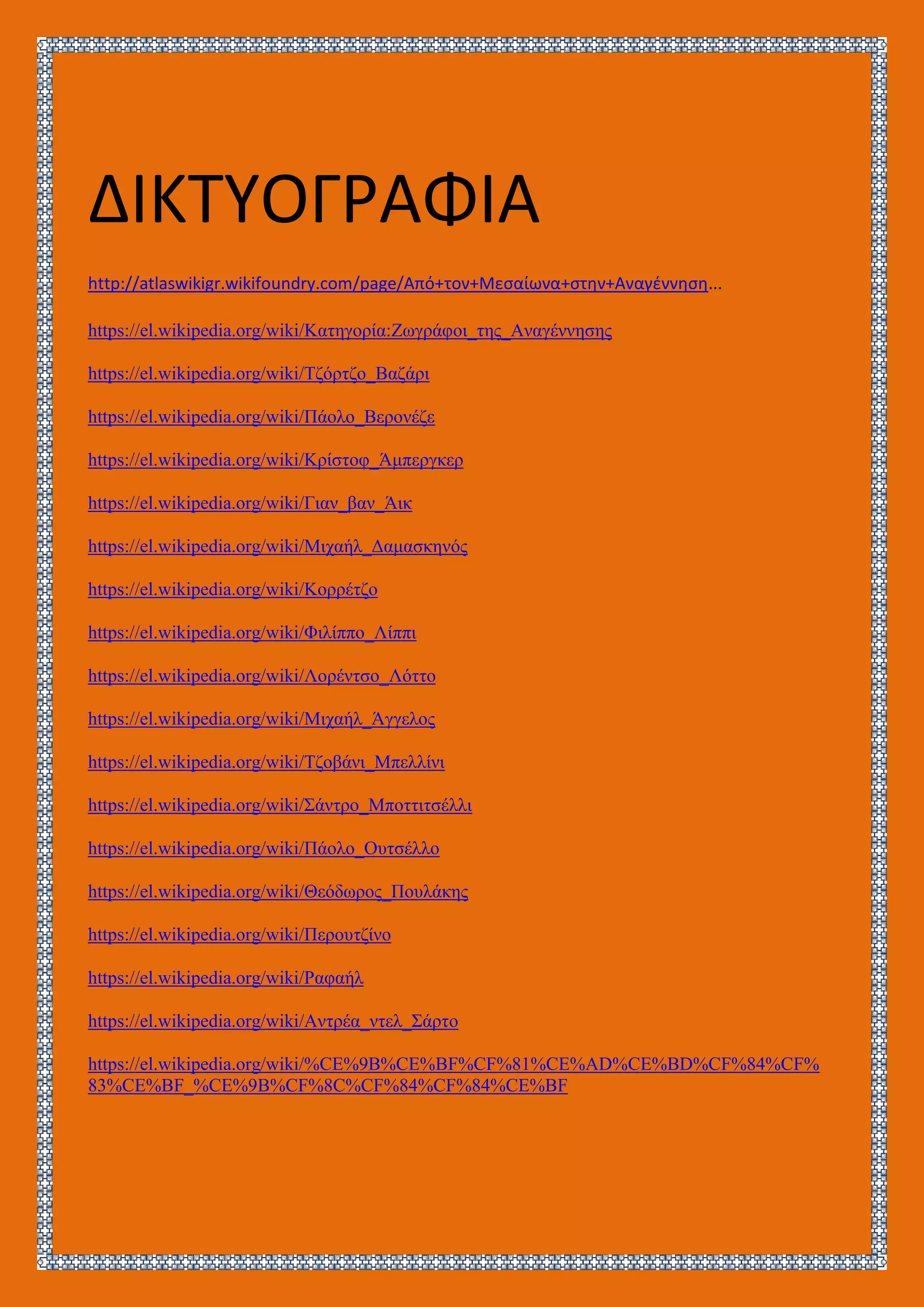 ΔΙΚΤΥΟΓΡΑΦΙΑ
http://atlaswikigr.wikifoundry.com/page/Από+τον+Μεσαίωνα+στην+Αναγέννηση...
https://el.wikipedia.org/wiki/Κατηγορία:Ζωγράφοι_της_Αναγέννησης
https://el.wikipedia.org/wiki/Τζόρτζο_Βαζάρι
https://el.wikipedia.org/wiki/Πάολο_Βερονέζε
https://el.wikipedia.org/wiki/Κρίστοφ_Άμπεργκερ
https://el.wikipedia.org/wiki/Γιαν_βαν_Άικ
https://el.wikipedia.org/wiki/Μιχαήλ_Δαμασκηνός
https://el.wikipedia.org/wiki/Κορρέτζο
https://el.wikipedia.org/wiki/Φιλίππο_Λίππι
https://el.wikipedia.org/wiki/Λορέντσο_Λόττο
https://el.wikipedia.org/wiki/Μιχαήλ_Άγγελος
https://el.wikipedia.org/wiki/Τζοβάνι_Μπελλίνι
https://el.wikipedia.org/wiki/Σάντρο_Μποττιτσέλλι
https://el.wikipedia.org/wiki/Πάολο_Ουτσέλλο
https://el.wikipedia.org/wiki/Θεόδωρος_Πουλάκης
https://el.wikipedia.org/wiki/Περουτζίνο
https://el.wikipedia.org/wiki/Ραφαήλ
https://el.wikipedia.org/wiki/Αντρέα_ντελ_Σάρτο
https://el.wikipedia.org/wiki/%CE%9B%CE%BF%CF%81%CE%AD%CE%BD%CF%84%CF%
83%CE%BF_%CE%9B%CF%8C%CF%84%CF%84%CE%BF
 