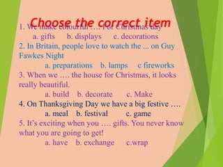 Choose the correct item1. We make colourful …. For Christmas day
a. gifts b. displays c. decorations
2. In Britain, people love to watch the ... on Guy
Fawkes Night
a. preparations b. lamps c fireworks
3. When we …. the house for Christmas, it looks
really beautiful.
a. build b. decorate c. Make
4. On Thanksgiving Day we have a big festive ….
a. meal b. festival c. game
5. It’s exciting when you …. gifts. You never know
what you are going to get!
a. have b. exchange c.wrap
 