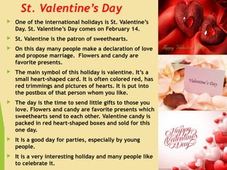 St. Valentine’s Day
 One of the international holidays is St. Valentine’s
Day. St. Valentine’s Day comes on February 14.
 St. Valentine is the patron of sweethearts.
 On this day many people make a declaration of love
and propose marriage.  Flowers and candy are
favorite presents.
 The main symbol of this holiday is valentine. It’s a
small heart-shaped card. It is often colored red, has
red trimmings and pictures of hearts. It is put into
the postbox of that person whom you like.
 The day is the time to send little gifts to those you
love. Flowers and candy are favorite presents which
sweethearts send to each other. Valentine candy is
packed in red heart-shaped boxes and sold for this
one day.
 It is a good day for parties, especially by young
people.
 It is a very interesting holiday and many people like
to celebrate it.
 