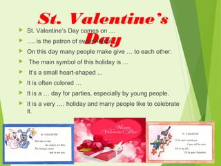 St. Valentine’s
Day
 St. Valentine’s Day comes on …
 …. is the patron of sweethearts.
 On this day many people make give … to each other.
 The main symbol of this holiday is …
 It’s a small heart-shaped ...
 It is often colored …
 It is a … day for parties, especially by young people.
 It is a very …. holiday and many people like to celebrate
it.
 