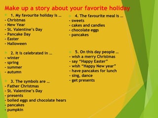 Make up a story about your favorite holiday
 1. My favourite holiday is …
- Christmas
- New Year
- St. Valentine’s Day
- Pancake Day
- Easter
- Halloween
 
 2. It is celebrated in …
- winter
- spring
- summer
- autumn
 
 3. The symbols are …
- Father Christmas
- St. Valentine’s Day
- presents
- boiled eggs and chocolate hears
- pancakes
- pumpkin
 