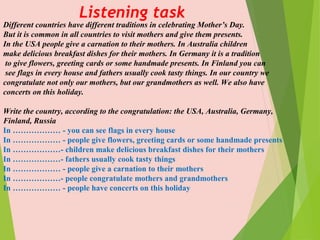 Listening task
Different countries have different traditions in celebrating Mother’s Day.
But it is common in all countries to visit mothers and give them presents.
In the USA people give a carnation to their mothers. In Australia children
make delicious breakfast dishes for their mothers. In Germany it is a tradition
to give flowers, greeting cards or some handmade presents. In Finland you can
see flags in every house and fathers usually cook tasty things. In our country we
congratulate not only our mothers, but our grandmothers as well. We also have
concerts on this holiday.
Write the country, according to the congratulation: the USA, Australia, Germany,
Finland, Russia
In ……………… - you can see flags in every house
In ……………… - people give flowers, greeting cards or some handmade presents
In ………………- children make delicious breakfast dishes for their mothers
In ………………- fathers usually cook tasty things
In ……………… - people give a carnation to their mothers
In ………………- people congratulate mothers and grandmothers
In ……………… - people have concerts on this holiday
 