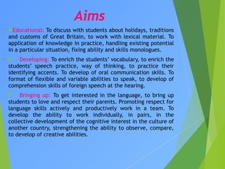 Aims
Educational: To discuss with students about holidays, traditions
and customs of Great Britain, to work with lexical material. To
application of knowledge in practice, handling existing potential
in a particular situation, fixing ability and skills monologues.
 Developing: To enrich the students’ vocabulary, to enrich the
students’ speech practice, way of thinking, to practice their
identifying accents. To develop of oral communication skills. To
format of flexible and variable abilities to speak, to develop of
comprehension skills of foreign speech at the hearing.
 Bringing up: To get interested in the language, to bring up
students to love and respect their parents. Promoting respect for
language skills actively and productively work in a team. To
develop the ability to work individually, in pairs, in the
collective development of the cognitive interest in the culture of
another country, strengthening the ability to observe, compare,
to develop of creative abilities.
 