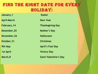 find the right date for every
holiday:
January,1 Easter
April-March New Year
February,14 Thanksgiving Day
Desember,25 Mother’s Day
November,26 Halloween
October,31 Christmas
9th May April’s Fool Day
1st April Victory Day
March,8 Saint Valentine’s Day
 