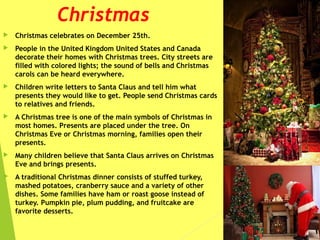 Christmas
 Christmas celebrates on December 25th.
 People in the United Kingdom United States and Canada
decorate their homes with Christmas trees. City streets are
filled with colored lights; the sound of bells and Christmas
carols can be heard everywhere.
 Children write letters to Santa Claus and tell him what
presents they would like to get. People send Christmas cards
to relatives and friends.
 A Christmas tree is one of the main symbols of Christmas in
most homes. Presents are placed under the tree. On
Christmas Eve or Christmas morning, families open their
presents.
 Many children believe that Santa Claus arrives on Christmas
Eve and brings presents.
 A traditional Christmas dinner consists of stuffed turkey,
mashed potatoes, cranberry sauce and a variety of other
dishes. Some families have ham or roast goose instead of
turkey. Pumpkin pie, plum pudding, and fruitcake are
favorite desserts.
 