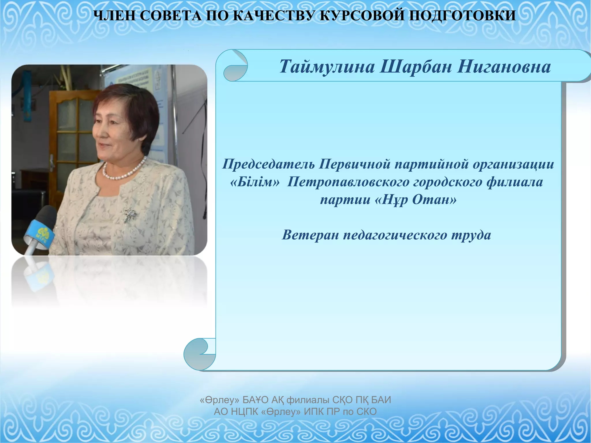 Председатель Первичной партийной организации
«Білім» Петропавловского городского филиала
партии «Нұр Отан»
Ветеран педагогического труда
Председатель Первичной партийной организации
«Білім» Петропавловского городского филиала
партии «Нұр Отан»
Ветеран педагогического труда
«Өрлеу» БАҰО АҚ филиалы СҚО ПҚ БАИ
АО НЦПК «Өрлеу» ИПК ПР по СКО
Таймулина Шарбан Нигановна
ЧЛЕН СОВЕТА ПО КАЧЕСТВУ КУРСОВОЙ ПОДГОТОВКИ
 