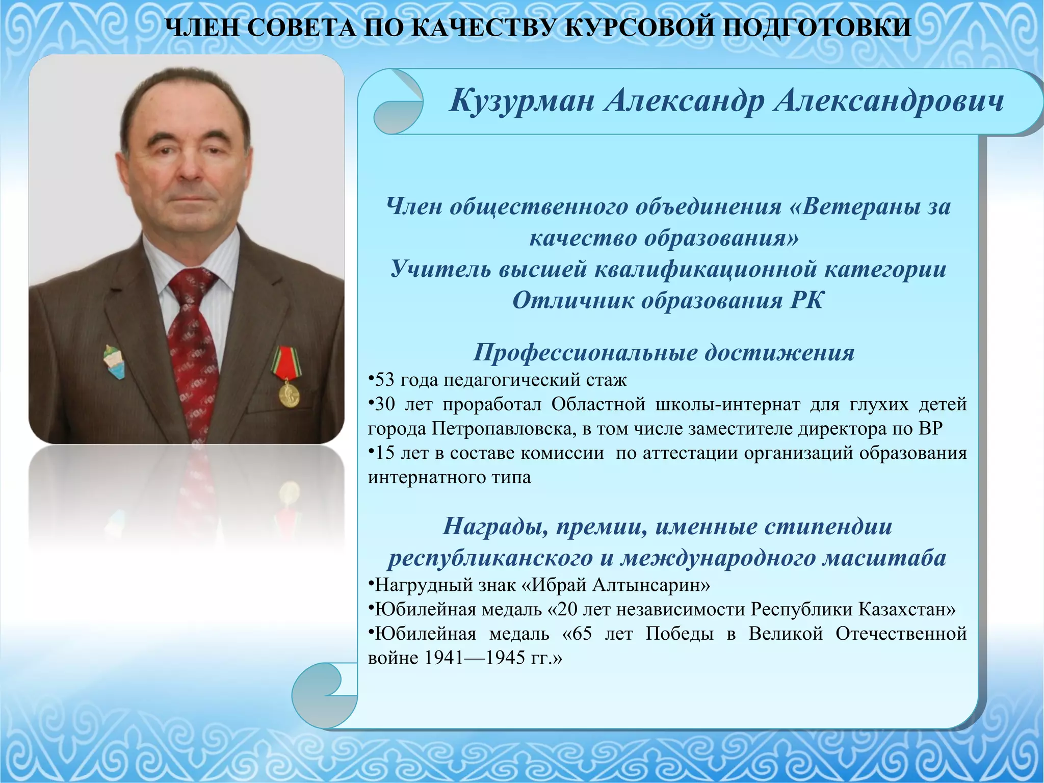 Член общественного объединения «Ветераны за
качество образования»
Учитель высшей квалификационной категории
Отличник образования РК
Профессиональные достижения
•53 года педагогический стаж
•30 лет проработал Областной школы-интернат для глухих детей
города Петропавловска, в том числе заместителе директора по ВР
•15 лет в составе комиссии по аттестации организаций образования
интернатного типа
Награды, премии, именные стипендии
республиканского и международного масштаба
•Нагрудный знак «Ибрай Алтынсарин»
•Юбилейная медаль «20 лет независимости Республики Казахстан»
•Юбилейная медаль «65 лет Победы в Великой Отечественной
войне 1941—1945 гг.»
Член общественного объединения «Ветераны за
качество образования»
Учитель высшей квалификационной категории
Отличник образования РК
Профессиональные достижения
•53 года педагогический стаж
•30 лет проработал Областной школы-интернат для глухих детей
города Петропавловска, в том числе заместителе директора по ВР
•15 лет в составе комиссии по аттестации организаций образования
интернатного типа
Награды, премии, именные стипендии
республиканского и международного масштаба
•Нагрудный знак «Ибрай Алтынсарин»
•Юбилейная медаль «20 лет независимости Республики Казахстан»
•Юбилейная медаль «65 лет Победы в Великой Отечественной
войне 1941—1945 гг.»
Кузурман Александр Александрович
ЧЛЕН СОВЕТА ПО КАЧЕСТВУ КУРСОВОЙ ПОДГОТОВКИ
 