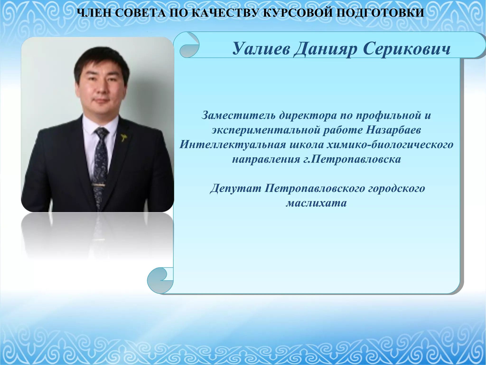 Заместитель директора по профильной и
экспериментальной работе Назарбаев
Интеллектуальная школа химико-биологического
направления г.Петропавловска
Депутат Петропавловского городского
маслихата
Заместитель директора по профильной и
экспериментальной работе Назарбаев
Интеллектуальная школа химико-биологического
направления г.Петропавловска
Депутат Петропавловского городского
маслихата
Уалиев Данияр Серикович
ЧЛЕН СОВЕТА ПО КАЧЕСТВУ КУРСОВОЙ ПОДГОТОВКИ
 