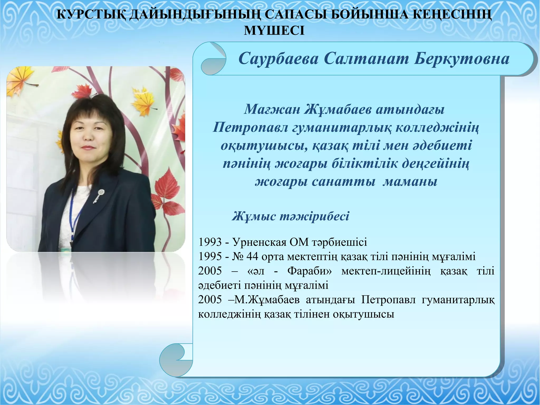 Мағжан Жұмабаев атындағы
Петропавл гуманитарлық колледжінің
оқытушысы, қазақ тілі мен әдебиеті
пәнінің жоғары біліктілік деңгейінің
жоғары санатты маманы
Жұмыс тәжірибесі
1993 - Урненская ОМ тәрбиешісі
1995 - № 44 орта мектептің қазақ тілі пәнінің мұғалімі
2005 – «әл - Фараби» мектеп-лицейінің қазақ тілі
әдебиеті пәнінің мұғалімі
2005 –М.Жұмабаев атындағы Петропавл гуманитарлық
колледжінің қазақ тілінен оқытушысы
Мағжан Жұмабаев атындағы
Петропавл гуманитарлық колледжінің
оқытушысы, қазақ тілі мен әдебиеті
пәнінің жоғары біліктілік деңгейінің
жоғары санатты маманы
Жұмыс тәжірибесі
1993 - Урненская ОМ тәрбиешісі
1995 - № 44 орта мектептің қазақ тілі пәнінің мұғалімі
2005 – «әл - Фараби» мектеп-лицейінің қазақ тілі
әдебиеті пәнінің мұғалімі
2005 –М.Жұмабаев атындағы Петропавл гуманитарлық
колледжінің қазақ тілінен оқытушысы
Саурбаева Салтанат Беркутовна
КУРСТЫҚ ДАЙЫНДЫҒЫНЫҢ САПАСЫ БОЙЫНША КЕҢЕСІНІҢ
МҮШЕСІ
 