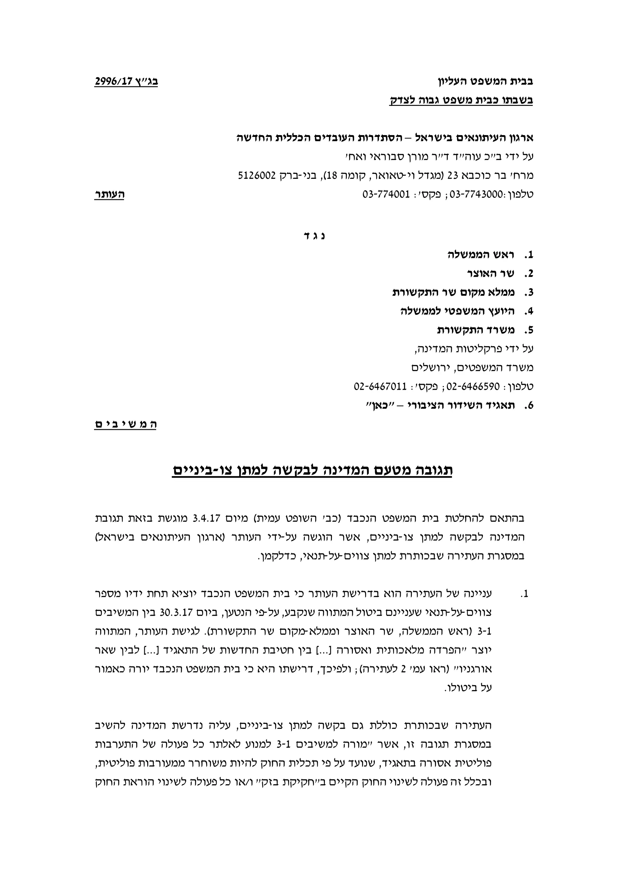 ‫המשפט‬ ‫בבית‬‫העליון‬
‫לצדק‬ ‫גבוה‬ ‫משפט‬ ‫כבית‬ ‫בשבתו‬
"‫בג‬‫ץ‬71/2996
‫בישראל‬ ‫העיתונאים‬ ‫ארגון‬–‫החדשה‬ ‫הכללית‬ ‫העובדים‬ ‫הסתדרות‬
‫עוה"ד‬ ‫ב"כ‬ ‫ידי‬ ‫על‬‫מורן‬ ‫ד"ר‬'‫ואח‬ ‫סבוראי‬
'‫מרח‬‫כוכבא‬ ‫בר‬23‫וי‬ ‫)מגדל‬-‫קומה‬ ,‫טאואר‬18(,‫בני‬-‫ברק‬5126002
:‫טלפון‬03-7743000:'‫פקס‬ ;03-774001‫ה‬‫עותר‬
‫ד‬ ‫ג‬ ‫נ‬
1.‫הממשלה‬ ‫ראש‬
2.‫האוצר‬ ‫שר‬
3.‫ממלא‬‫מקום‬‫התקשורת‬ ‫שר‬
4.‫לממשלה‬ ‫המשפטי‬ ‫היועץ‬
5.‫התקשורת‬ ‫משרד‬
,‫המדינה‬ ‫פרקליטות‬ ‫ידי‬ ‫על‬
‫המשפטים‬ ‫משרד‬,‫ירושלים‬
:‫טלפון‬02-6466590:'‫פקס‬ ;02-6467011
6.‫הציבורי‬ ‫השידור‬ ‫תאגיד‬–"‫"כאן‬
‫י‬ ‫ש‬ ‫מ‬ ‫ה‬‫ם‬ ‫י‬ ‫ב‬
‫המדינה‬ ‫מטעם‬ ‫תגובה‬‫צו‬ ‫למתן‬ ‫לבקשה‬-‫ביניים‬
‫הנכבד‬ ‫המשפט‬ ‫בית‬ ‫להחלטת‬ ‫בהתאם‬‫מיום‬ (‫עמית‬ ‫השופט‬ '‫)כב‬3.4.17‫תגובת‬ ‫בזאת‬ ‫מוגשת‬
‫ל‬ ‫המדינה‬‫צו‬ ‫למתן‬ ‫בקשה‬-‫ביניים‬,‫הוגשה‬ ‫אשר‬‫על‬-‫)ארגון‬ ‫העותר‬ ‫ידי‬‫העיתונאים‬‫בישראל‬(
‫ה‬ ‫במסגרת‬‫שבכותרת‬ ‫עתירה‬‫צווים‬ ‫למתן‬-‫על‬-‫תנאי‬.‫כדלקמן‬ ,
1.‫כי‬ ‫העותר‬ ‫בדרישת‬ ‫הוא‬ ‫העתירה‬ ‫של‬ ‫עניינה‬‫הנכבד‬ ‫המשפט‬ ‫בית‬‫י‬‫ידיו‬ ‫תחת‬ ‫וציא‬‫מספר‬
‫צווים‬-‫על‬-‫שעניינם‬ ‫תנאי‬‫שנקבע‬ ‫המתווה‬ ‫ביטול‬‫על‬ ,-,‫הנטען‬ ‫פי‬‫ביום‬30.3.17‫המשיבים‬ ‫בין‬
3-1‫וממלא‬ ‫האוצר‬ ‫שר‬ ,‫הממשלה‬ ‫)ראש‬-‫מקום‬‫שר‬‫העותר‬ ‫לגישת‬ .(‫התקשורת‬,‫המתווה‬
" ‫יוצר‬‫שאר‬ ‫לבין‬ [...] ‫התאגיד‬ ‫של‬ ‫החדשות‬ ‫חטיבת‬ ‫בין‬ [...] ‫ואסורה‬ ‫מלאכותית‬ ‫הפרדה‬
'‫עמ‬ ‫)ראו‬ "‫אורגניו‬2‫לעתירה‬(,‫ולפיכך‬ ;‫דרישתו‬‫כאמור‬ ‫יורה‬ ‫הנכבד‬ ‫המשפט‬ ‫בית‬ ‫כי‬ ‫היא‬
‫ביטולו‬ ‫על‬.
‫גם‬ ‫כוללת‬ ‫שבכותרת‬ ‫העתירה‬‫ב‬‫צו‬ ‫למתן‬ ‫קשה‬-‫ביניים‬‫להשיב‬ ‫המדינה‬ ‫נדרשת‬ ‫עליה‬ ,
‫זו‬ ‫תגובה‬ ‫במסגרת‬‫אשר‬ ,‫למשיבים‬ ‫"מורה‬3-1‫התערבות‬ ‫של‬ ‫פעולה‬ ‫כל‬ ‫לאלתר‬ ‫למנוע‬
,‫פוליטית‬ ‫ממעורבות‬ ‫משוחרר‬ ‫להיות‬ ‫החוק‬ ‫תכלית‬ ‫פי‬ ‫על‬ ‫שנועד‬ ,‫בתאגיד‬ ‫אסורה‬ ‫פוליטית‬
‫ב"חקיקת‬ ‫הקיים‬ ‫החוק‬ ‫לשינוי‬ ‫פעולה‬ ‫זה‬ ‫ובכלל‬‫החוק‬ ‫הוראת‬ ‫לשינוי‬ ‫פעולה‬ ‫כל‬ ‫ו/או‬ "‫בזק‬
 