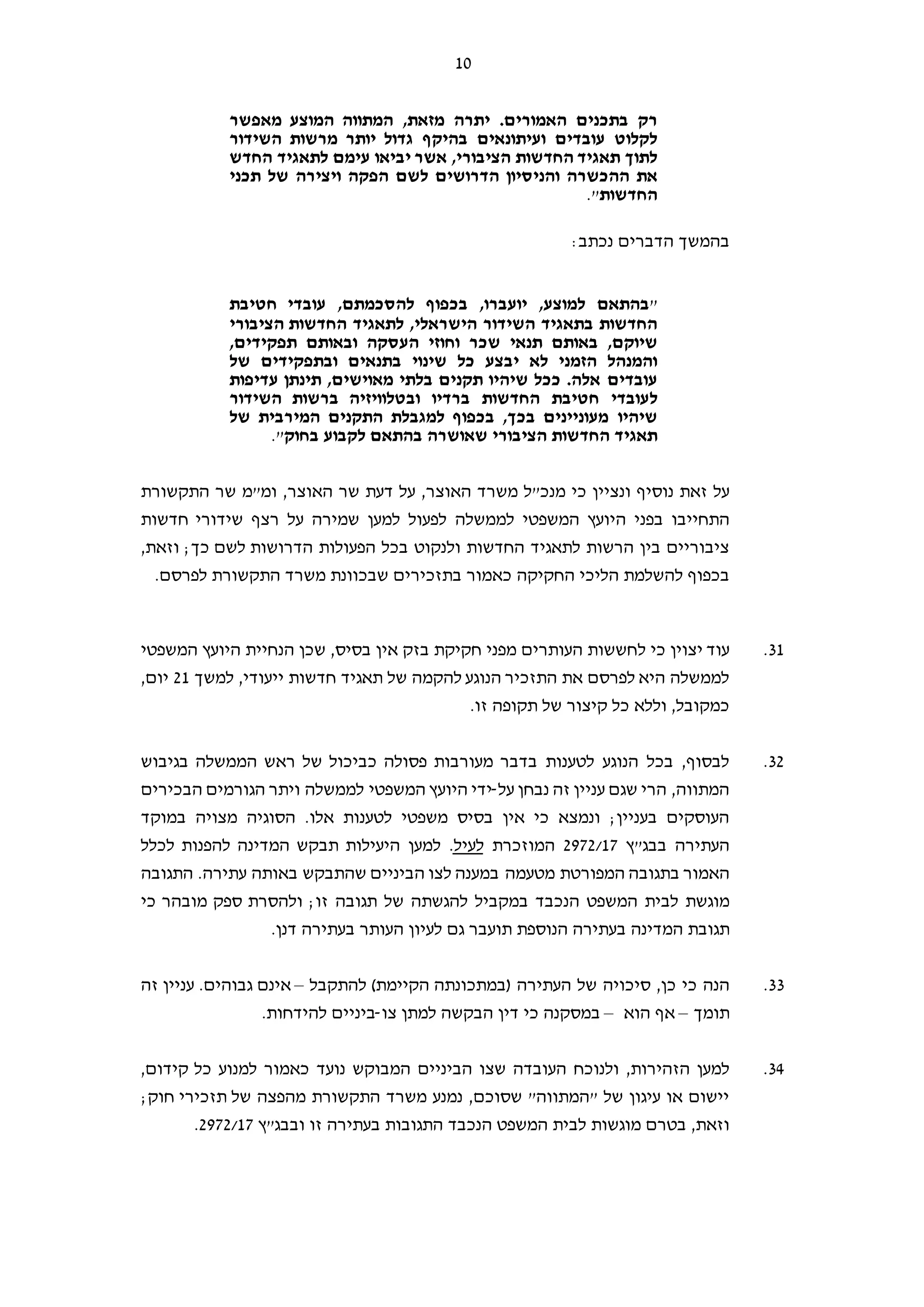 10
‫י‬ .‫האמורים‬ ‫בתכנים‬ ‫רק‬‫מאפשר‬ ‫המוצע‬ ‫המתווה‬ ,‫מזאת‬ ‫תרה‬
‫השידור‬ ‫מרשות‬ ‫יותר‬ ‫גדול‬ ‫בהיקף‬ ‫ועיתונאים‬ ‫עובדים‬ ‫לקלוט‬
‫החדש‬ ‫לתאגיד‬ ‫עימם‬ ‫יביאו‬ ‫אשר‬ ,‫הציבורי‬ ‫החדשות‬ ‫תאגיד‬ ‫לתוך‬
‫תכני‬ ‫של‬ ‫ויצירה‬ ‫הפקה‬ ‫לשם‬ ‫הדרושים‬ ‫והניסיון‬ ‫ההכשרה‬ ‫את‬
‫החדשות‬".
:‫נכתב‬ ‫הדברים‬ ‫בהמשך‬
"‫חטיבת‬ ‫עובדי‬ ,‫להסכמתם‬ ‫בכפוף‬ ,‫יועברו‬ ,‫למוצע‬ ‫בהתאם‬
‫הציבורי‬ ‫החדשות‬ ‫לתאגיד‬ ,‫הישראלי‬ ‫השידור‬ ‫בתאגיד‬ ‫החדשות‬
,‫תפקידים‬ ‫ובאותם‬ ‫העסקה‬ ‫וחוזי‬ ‫שכר‬ ‫תנאי‬ ‫באותם‬ ,‫שיוקם‬
‫של‬ ‫ובתפקידים‬ ‫בתנאים‬ ‫שינוי‬ ‫כל‬ ‫יבצע‬ ‫לא‬ ‫הזמני‬ ‫והמנהל‬
‫עדיפות‬ ‫תינתן‬ ,‫מאוישים‬ ‫בלתי‬ ‫תקנים‬ ‫שיהיו‬ ‫ככל‬ .‫אלה‬ ‫עובדים‬
‫ל‬‫השידור‬ ‫ברשות‬ ‫ובטלוויזיה‬ ‫ברדיו‬ ‫החדשות‬ ‫חטיבת‬ ‫עובדי‬
‫של‬ ‫המירבית‬ ‫התקנים‬ ‫למגבלת‬ ‫בכפוף‬ ,‫בכך‬ ‫מעוניינים‬ ‫שיהיו‬
‫בחוק‬ ‫לקבוע‬ ‫בהתאם‬ ‫שאושרה‬ ‫הציבורי‬ ‫החדשות‬ ‫תאגיד‬".
‫כי‬ ‫ונציין‬ ‫נוסיף‬ ‫זאת‬ ‫על‬‫מ‬ ‫מנכ"ל‬‫שר‬‫ד‬‫האוצר‬,‫האוצר‬ ‫שר‬ ‫דעת‬ ‫על‬ ,‫התקשורת‬ ‫שר‬ ‫ומ"מ‬
‫ה‬ ‫בפני‬ ‫התחייבו‬‫לממשלה‬ ‫המשפטי‬ ‫יועץ‬‫חדשות‬ ‫שידורי‬ ‫רצף‬ ‫על‬ ‫שמירה‬ ‫למען‬ ‫לפעול‬
,‫וזאת‬ ;‫כך‬ ‫לשם‬ ‫הדרושות‬ ‫הפעולות‬ ‫בכל‬ ‫ולנקוט‬ ‫החדשות‬ ‫לתאגיד‬ ‫הרשות‬ ‫בין‬ ‫ציבוריים‬
‫החקיקה‬ ‫הליכי‬ ‫להשלמת‬ ‫בכפוף‬.‫לפרסם‬ ‫התקשורת‬ ‫משרד‬ ‫שבכוונת‬ ‫בתזכירים‬ ‫כאמור‬
31.‫ל‬ ‫כי‬ ‫יצוין‬ ‫עוד‬‫הנ‬ ‫שכן‬ ,‫בסיס‬ ‫אין‬ ‫בזק‬ ‫חקיקת‬ ‫מפני‬ ‫העותרים‬ ‫חששות‬‫המשפטי‬ ‫היועץ‬ ‫חיית‬
‫למשך‬ ,‫ייעודי‬ ‫חדשות‬ ‫תאגיד‬ ‫של‬ ‫להקמה‬ ‫הנוגע‬ ‫התזכיר‬ ‫את‬ ‫לפרסם‬ ‫היא‬ ‫לממשלה‬21,‫יום‬
‫תקופה‬ ‫של‬ ‫קיצור‬ ‫כל‬ ‫וללא‬ ,‫כמקובל‬‫זו‬.
32.‫בגיבוש‬ ‫הממשלה‬ ‫ראש‬ ‫של‬ ‫כביכול‬ ‫פסולה‬ ‫מעורבות‬ ‫בדבר‬ ‫לטענות‬ ‫הנוגע‬ ‫בכל‬ ,‫לבסוף‬
‫על‬ ‫נבחן‬ ‫זה‬ ‫עניין‬ ‫שגם‬ ‫הרי‬ ,‫המתווה‬-‫היוע‬ ‫ידי‬‫הבכירים‬ ‫הגורמים‬ ‫ויתר‬ ‫לממשלה‬ ‫המשפטי‬ ‫ץ‬
‫ב‬ ‫מצויה‬ ‫הסוגיה‬ .‫אלו‬ ‫לטענות‬ ‫משפטי‬ ‫בסיס‬ ‫אין‬ ‫כי‬ ‫ונמצא‬ ;‫בעניין‬ ‫העוסקים‬‫מוקד‬
‫בבג"ץ‬ ‫העתירה‬2972/17‫המוזכרת‬‫לעיל‬.‫ל‬ ‫המדינה‬ ‫תבקש‬ ‫היעילות‬ ‫למען‬‫ל‬ ‫הפנות‬‫כלל‬
‫המפורט‬ ‫בתגובה‬ ‫האמור‬‫ת‬‫הביניים‬ ‫לצו‬ ‫במענה‬ ‫מטעמה‬‫התגובה‬ .‫עתירה‬ ‫באותה‬ ‫שהתבקש‬
‫של‬ ‫להגשתה‬ ‫במקביל‬ ‫הנכבד‬ ‫המשפט‬ ‫לבית‬ ‫מוגשת‬‫תגובה‬‫זו‬;‫ו‬‫כי‬ ‫מובהר‬ ‫ספק‬ ‫להסרת‬
‫המדינה‬ ‫תגובת‬‫הנוספת‬ ‫בעתירה‬‫בעתירה‬ ‫העותר‬ ‫לעיון‬ ‫גם‬ ‫תועבר‬.‫דנן‬
33.‫סיכוי‬ ,‫כן‬ ‫כי‬ ‫הנה‬‫של‬ ‫ה‬‫העתירה‬)‫הקיימת‬ ‫במתכונתה‬(‫להתקבל‬–‫א‬‫גבוהים‬ ‫ינם‬.‫זה‬ ‫עניין‬
‫תומך‬–‫א‬‫הוא‬ ‫ף‬–‫כי‬ ‫במסקנה‬‫דין‬‫צו‬ ‫למתן‬ ‫הבקשה‬-.‫להידחות‬ ‫ביניים‬
34.,‫הזהירות‬ ‫למען‬‫ולנוכח‬‫נועד‬ ‫המבוקש‬ ‫הביניים‬ ‫שצו‬ ‫העובדה‬‫כאמור‬,‫קידום‬ ‫כל‬ ‫למנוע‬
;‫חוק‬ ‫תזכירי‬ ‫של‬ ‫מהפצה‬ ‫התקשורת‬ ‫משרד‬ ‫נמנע‬ ,‫שסוכם‬ "‫"המתווה‬ ‫של‬ ‫עיגון‬ ‫או‬ ‫יישום‬
‫מוגשות‬ ‫בטרם‬ ,‫וזאת‬‫הנכבד‬ ‫המשפט‬ ‫לבית‬‫זו‬ ‫בעתירה‬ ‫התגובות‬‫ו‬‫בבג"ץ‬2972/17.
 