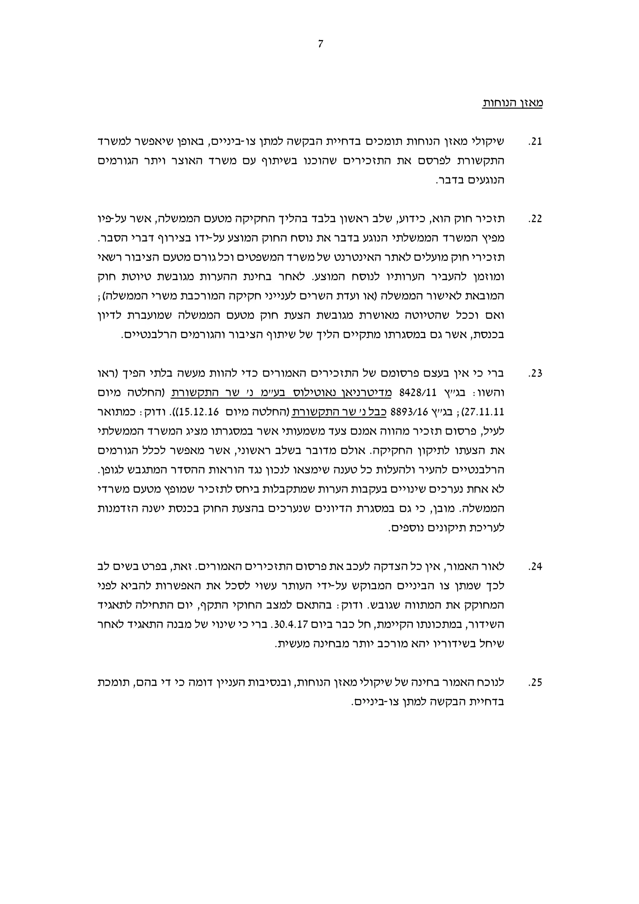 7
‫הנוחות‬ ‫מאזן‬
21.‫צו‬ ‫למתן‬ ‫הבקשה‬ ‫בדחיית‬ ‫תומכים‬ ‫הנוחות‬ ‫מאזן‬ ‫שיקולי‬-‫למשרד‬ ‫שיאפשר‬ ‫באופן‬ ,‫ביניים‬
‫התזכירים‬ ‫את‬ ‫לפרסם‬ ‫התקשורת‬‫הגורמים‬ ‫ויתר‬ ‫האוצר‬ ‫משרד‬ ‫עם‬ ‫בשיתוף‬ ‫שהוכנו‬
.‫בדבר‬ ‫הנוגעים‬
22.‫הוא‬ ‫חוק‬ ‫תזכיר‬,‫כידוע‬‫על‬ ‫אשר‬ ,‫הממשלה‬ ‫מטעם‬ ‫החקיקה‬ ‫בהליך‬ ‫בלבד‬ ‫ראשון‬ ‫שלב‬ ,-‫פיו‬
‫את‬ ‫בדבר‬ ‫הנוגע‬ ‫הממשלתי‬ ‫המשרד‬ ‫מפיץ‬‫המוצע‬ ‫החוק‬ ‫נוסח‬‫על‬-‫הסבר‬ ‫דברי‬ ‫בצירוף‬ ‫ידו‬.
‫חוק‬ ‫תזכירי‬‫המשפטים‬ ‫משרד‬ ‫של‬ ‫האינטרנט‬ ‫לאתר‬ ‫מועלים‬‫רשאי‬ ‫הציבור‬ ‫מטעם‬ ‫גורם‬ ‫וכל‬
‫לאחר‬ .‫המוצע‬ ‫לנוסח‬ ‫הערותיו‬ ‫להעביר‬ ‫ומוזמן‬‫בחינת‬‫חוק‬ ‫טיוטת‬ ‫מגובשת‬ ‫ההערות‬
;(‫הממשלה‬ ‫משרי‬ ‫המורכבת‬ ‫חקיקה‬ ‫לענייני‬ ‫השרים‬ ‫ועדת‬ ‫)או‬ ‫הממשלה‬ ‫לאישור‬ ‫המובאת‬
‫הממשלה‬ ‫מטעם‬ ‫חוק‬ ‫הצעת‬ ‫מגובשת‬ ‫מאושרת‬ ‫שהטיוטה‬ ‫וככל‬ ‫ואם‬‫לדיון‬ ‫שמועברת‬
‫גם‬ ‫אשר‬ ,‫בכנסת‬‫במסגרתו‬‫שיתוף‬ ‫של‬ ‫הליך‬ ‫מתקיים‬‫ה‬‫ציבור‬‫הרל‬ ‫והגורמים‬‫ב‬‫נטי‬‫י‬‫ם‬.
23.‫)ראו‬ ‫הפיך‬ ‫בלתי‬ ‫מעשה‬ ‫להוות‬ ‫כדי‬ ‫האמורים‬ ‫התזכירים‬ ‫של‬ ‫פרסומם‬ ‫בעצם‬ ‫אין‬ ‫כי‬ ‫ברי‬
:‫והשוו‬‫בג"ץ‬8428/11‫מדיטרניאן‬‫התקשורת‬ ‫שר‬ '‫נ‬ ‫בע"מ‬ ‫נאוטילוס‬‫מיום‬ ‫)החלטה‬
27.11.11;(‫בג"ץ‬8893/16‫התקשורת‬ ‫שר‬ '‫נ‬ ‫כבל‬‫מיום‬ ‫)החלטה‬15.12.16‫כמתואר‬ :‫ודוק‬ .((
‫מציג‬ ‫במסגרתו‬ ‫אשר‬ ‫משמעותי‬ ‫צעד‬ ‫אמנם‬ ‫מהווה‬ ‫תזכיר‬ ‫פרסום‬ ,‫לעיל‬‫הממשלתי‬ ‫המשרד‬
‫את‬‫הצעתו‬‫הגורמים‬ ‫לכלל‬ ‫מאפשר‬ ‫אשר‬ ,‫ראשוני‬ ‫בשלב‬ ‫מדובר‬ ‫אולם‬ .‫החקיקה‬ ‫לתיקון‬
‫להעיר‬ ‫הרלבנטיים‬‫ו‬‫שימצא‬ ‫טענה‬ ‫כל‬ ‫להעלות‬‫ו‬.‫לגופן‬ ‫המתגבש‬ ‫ההסדר‬ ‫הוראות‬ ‫נגד‬ ‫לנכון‬
‫מטעם‬ ‫שמופץ‬ ‫לתזכיר‬ ‫ביחס‬ ‫שמתקבלות‬ ‫הערות‬ ‫בעקבות‬ ‫שינויים‬ ‫נערכים‬ ‫אחת‬ ‫לא‬‫משרדי‬
‫הממשלה‬‫כי‬ ,‫מובן‬ .‫הזדמנות‬ ‫ישנה‬ ‫בכנסת‬ ‫החוק‬ ‫בהצעת‬ ‫שנערכים‬ ‫הדיונים‬ ‫במסגרת‬ ‫גם‬
.‫נוספים‬ ‫תיקונים‬ ‫לעריכת‬
24.‫הצדקה‬ ‫כל‬ ‫אין‬ ,‫האמור‬ ‫לאור‬‫לעכב‬‫לב‬ ‫בשים‬ ‫בפרט‬ ,‫זאת‬ .‫האמורים‬ ‫התזכירים‬ ‫פרסום‬ ‫את‬
‫על‬ ‫המבוקש‬ ‫הביניים‬ ‫צו‬ ‫שמתן‬ ‫לכך‬-‫את‬ ‫לסכל‬ ‫עשוי‬ ‫העותר‬ ‫ידי‬‫ה‬‫להביא‬ ‫אפשרות‬‫לפני‬
‫לתאגיד‬ ‫התחילה‬ ‫יום‬ ,‫התקף‬ ‫החוקי‬ ‫למצב‬ ‫בהתאם‬ :‫ודוק‬ .‫שגובש‬ ‫המתווה‬ ‫את‬ ‫המחוקק‬
‫ביום‬ ‫כבר‬ ‫חל‬ ,‫הקיימת‬ ‫במתכונתו‬ ,‫השידור‬30.4.17‫ה‬ ‫מבנה‬ ‫של‬ ‫שינוי‬ ‫כי‬ ‫ברי‬ .‫לאחר‬ ‫תאגיד‬
‫בשידוריו‬ ‫שיחל‬.‫מעשית‬ ‫מבחינה‬ ‫יותר‬ ‫מורכב‬ ‫יהא‬
25.‫תומכת‬ ,‫בהם‬ ‫די‬ ‫כי‬ ‫דומה‬ ‫העניין‬ ‫ובנסיבות‬ ,‫הנוחות‬ ‫מאזן‬ ‫שיקולי‬ ‫של‬ ‫בחינה‬ ‫האמור‬ ‫לנוכח‬
‫צו‬ ‫למתן‬ ‫הבקשה‬ ‫בדחיית‬-.‫ביניים‬
 