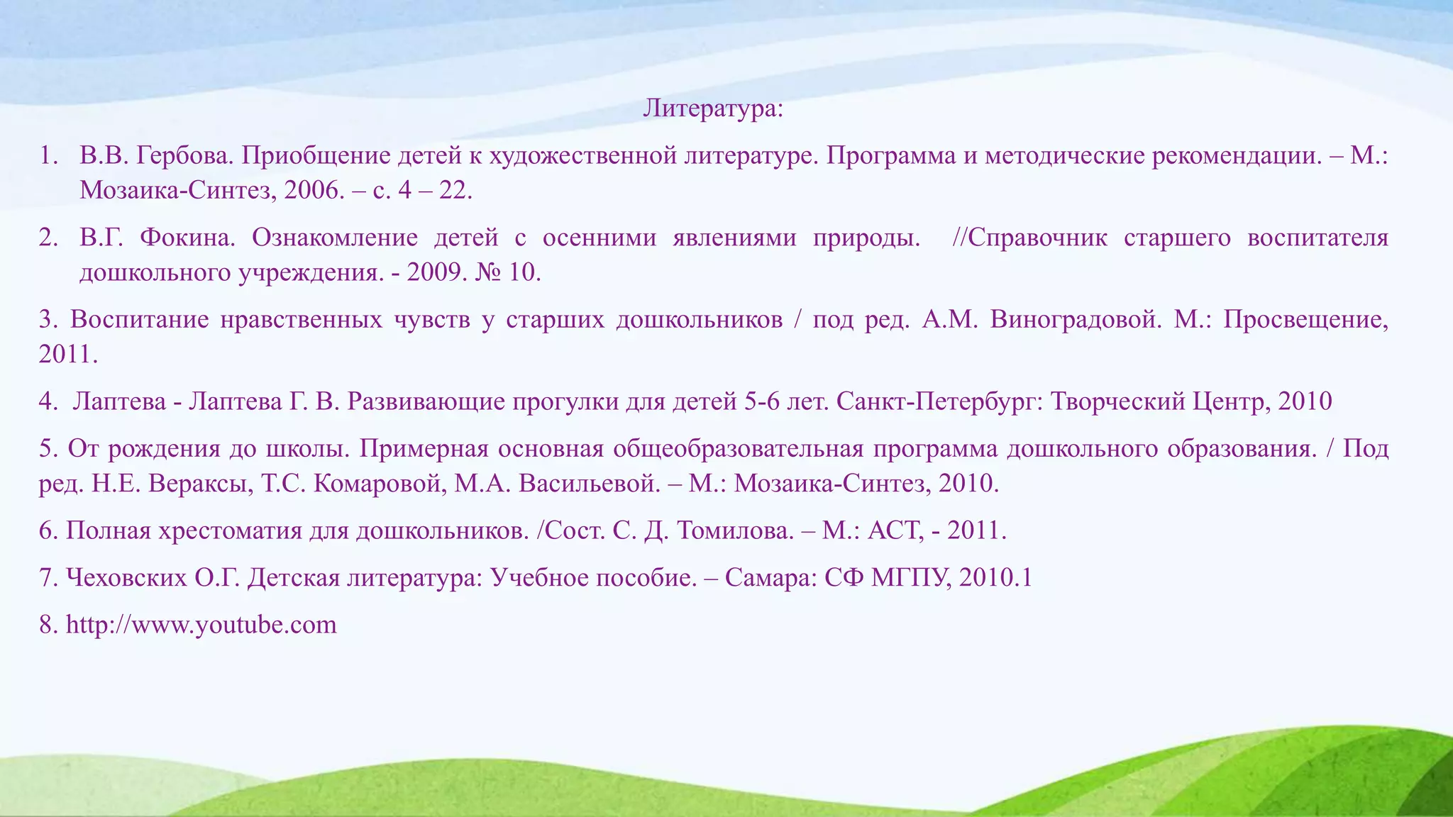 Литература:
1. В.В. Гербова. Приобщение детей к художественной литературе. Программа и методические рекомендации. – М.:
Мозаика-Синтез, 2006. – с. 4 – 22.
2. В.Г. Фокина. Ознакомление детей с осенними явлениями природы. //Справочник старшего воспитателя
дошкольного учреждения. - 2009. № 10.
3. Воспитание нравственных чувств у старших дошкольников / под ред. А.М. Виноградовой. М.: Просвещение,
2011.
4. Лаптева - Лаптева Г. В. Развивающие прогулки для детей 5-6 лет. Санкт-Петербург: Творческий Центр, 2010
5. От рождения до школы. Примерная основная общеобразовательная программа дошкольного образования. / Под
ред. Н.Е. Вераксы, Т.С. Комаровой, М.А. Васильевой. – М.: Мозаика-Синтез, 2010.
6. Полная хрестоматия для дошкольников. /Сост. С. Д. Томилова. – М.: АСТ, - 2011.
7. Чеховских О.Г. Детская литература: Учебное пособие. – Самара: СФ МГПУ, 2010.1
8. http://www.youtube.com
 