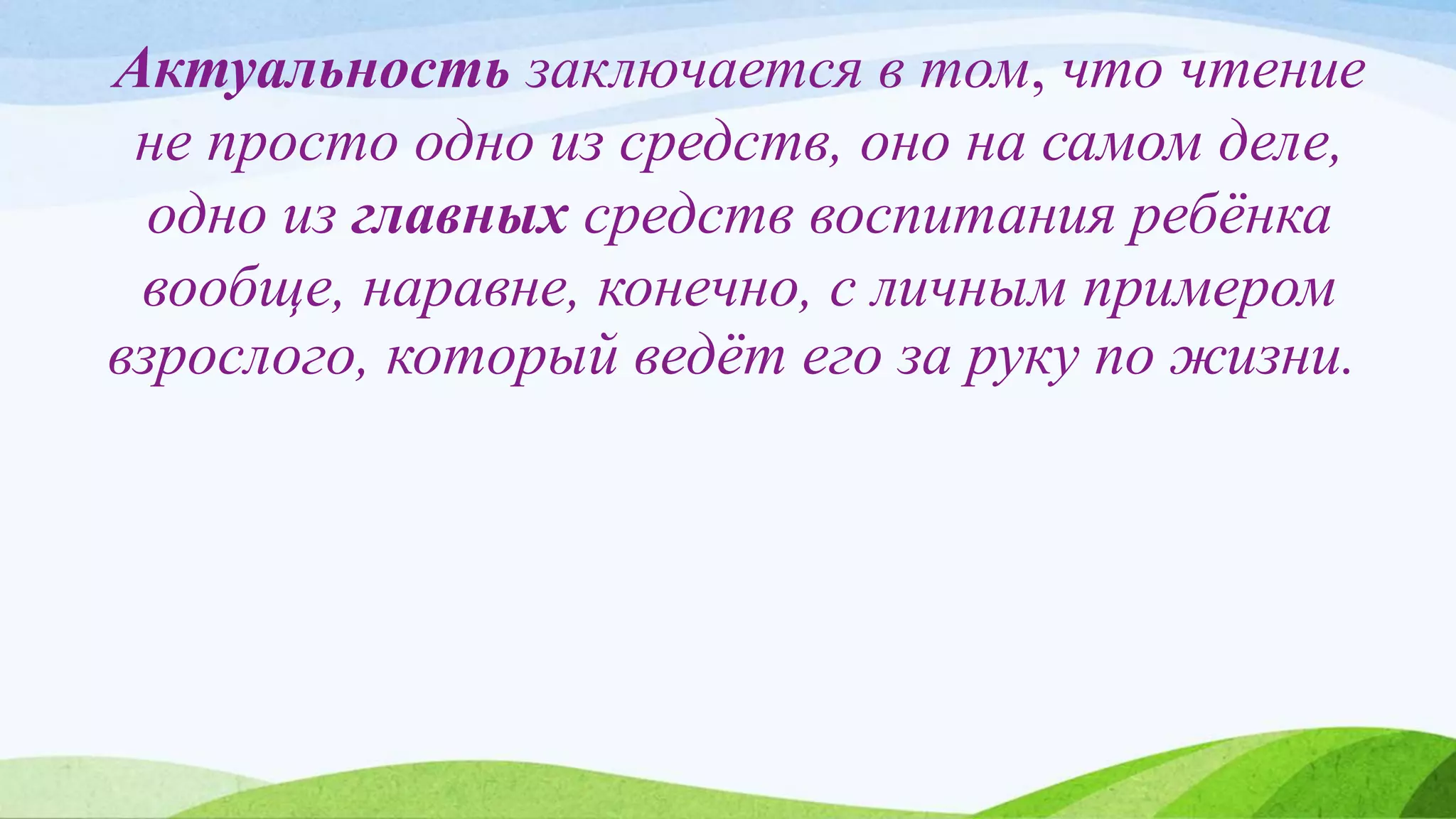 Актуальность заключается в том, что чтение
не просто одно из средств, оно на самом деле,
одно из главных средств воспитания ребёнка
вообще, наравне, конечно, с личным примером
взрослого, который ведёт его за руку по жизни.
 