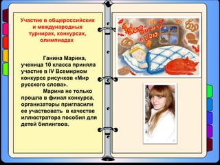 Ганина Марина,
ученица 10 класса приняла
участие в IV Всемирном
конкурсе рисунков «Мир
русского слова».
Марина не только
прошла в финал конкурса,
организаторы пригласили
ее участвовать в качестве
иллюстратора пособия для
детей билингвов.
Участие в общероссийских
и международных
турнирах, конкурсах,
олимпиадах
 