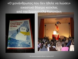 70ο Δημοτικό Σχολείο Αθηνών, Απρίλιος 2017
«Ο χιονάνθρωπος που δεν ήθελε να λιώσει»
εικαστικό θέατρο κούκλας
από την Εμμανουέλα Καποκάκη
 