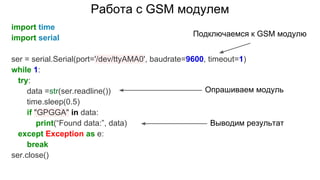 Работа с GSM модулем
import time
import serial
ser = serial.Serial(port='/dev/ttyAMA0', baudrate=9600, timeout=1)
while 1:
try:
data =str(ser.readline())
time.sleep(0.5)
if "GPGGA" in data:
print(“Found data:”, data)
except Exception as e:
break
ser.close()
Подключаемся к GSM модулю
Опрашиваем модуль
Выводим результат
 
