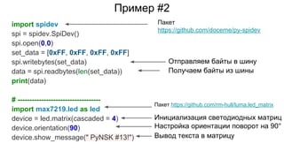 Пример #2
import spidev
spi = spidev.SpiDev()
spi.open(0,0)
set_data = [0xFF, 0xFF, 0xFF, 0xFF]
spi.writebytes(set_data)
data = spi.readbytes(len(set_data))
print(data)
# -----------------------------------
import max7219.led as led
device = led.matrix(cascaded = 4)
device.orientation(90)
device.show_message(" PyNSK #13!")
Пакет
https://github.com/doceme/py-spidev
Пакет https://github.com/rm-hull/luma.led_matrix
Отправляем байты в шину
Получаем байты из шины
Инициализация светодиодных матриц
Настройка ориентации поворот на 90°
Вывод текста в матрицу
 