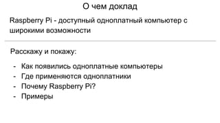 О чем доклад
Raspberry Pi - доступный одноплатный компьютер с
широкими возможности
Расскажу и покажу:
- Как появились одноплатные компьютеры
- Где применяются одноплатники
- Почему Raspberry Pi?
- Примеры
 