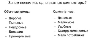 Зачем появились одноплатные компьютеры?
Обычные компы:
- Дорогие
- Пыльные
- Неудобные
- Большие
- Прожорливые
Одноплатные:
- Дешевые
- Маленькие
- Удобные
- Быстро заменяемые
- Мало потребляют
 