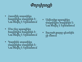 Փորփրոցի
• Հասմիկ տատիկս
հայրիկիս մայրիկն է:
Նա ծնվել է Երևանում
• Մուշեղ պապիկս
հայրիկիս հայրիկն է:
Նա ծնվել է Երևանում
• Կարինե տատիկս
մայրիկիս մայրիկն է:
Նա ծնվել է Երևանում
• Ավետիք պապիկս
մայրիկիս հայրիկն է:
Նա ծնվել է Երևանում
• Տաշած քարը գետնին
չի մնում
 