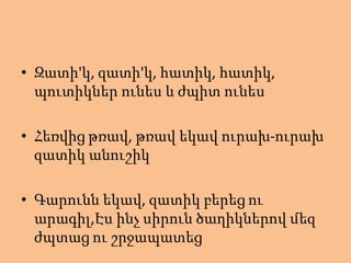 • Զատի'կ, զատի'կ, հատիկ, հատիկ,
պուտիկներ ունես և ժպիտ ունես
• Հեռվից թռավ, թռավ եկավ ուրախ-ուրախ
զատիկ անուշիկ
• Գարունն եկավ, զատիկ բերեց ու
արագիլ,Էս ինչ սիրուն ծաղիկներով մեզ
ժպտաց ու շրջապատեց
 