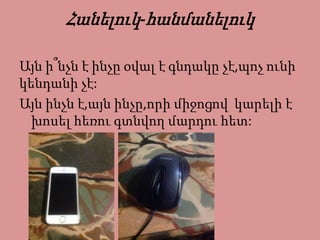Հանելուկ-հանմանելուկ
Այն ի՞նչն է ինչը օվալ է գնդակը չէ,պոչ ունի
կենդանի չէ:
Այն ինչն է,այն ինչը,որի միջոցով կարելի է
խոսել հեռու գտնվող մարդու հետ:
 