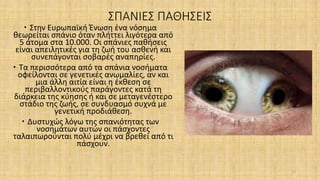 ΣΠΑΝΙΕΣ ΠΑΘΗΣΕΙΣ
 Στην Ευρωπαϊκή Ένωση ένα νόσημα
θεωρείται σπάνιο όταν πλήττει λιγότερα από
5 άτομα στα 10.000. Οι σπάνιες παθήσεις
είναι απειλητικές για τη ζωή του ασθενή και
συνεπάγονται σοβαρές αναπηρίες.
 Τα περισσότερα από τα σπάνια νοσήματα
οφείλονται σε γενετικές ανωμαλίες, αν και
μια άλλη αιτία είναι η έκθεση σε
περιβαλλοντικούς παράγοντες κατά τη
διάρκεια της κύησης ή και σε μεταγενέστερο
στάδιο της ζωής, σε συνδυασμό συχνά με
γενετική προδιάθεση.
 Δυστυχώς λόγω της σπανιότητας των
νοσημάτων αυτών οι πάσχοντες
ταλαιπωρούνται πολύ μέχρι να βρεθεί από τι
πάσχουν.
13
 