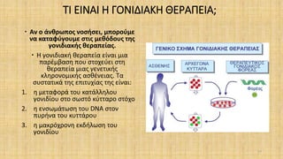 ΤΙ ΕΙΝΑΙ Η ΓΟΝΙΔΙΑΚΗ ΘΕΡΑΠΕΙΑ;
 Αν ο άνθρωπος νοσήσει, μπορούμε
να καταφύγουμε στις μεθόδους της
γονιδιακής θεραπείας.
 Η γονιδιακή θεραπεία είναι μια
παρέμβαση που στοχεύει στη
θεραπεία μιας γενετικής
κληρονομικής ασθένειας. Τα
συστατικά της επιτυχίας της είναι:
1. η μεταφορά του κατάλληλου
γονιδίου στο σωστό κύτταρο στόχο
2. η ενσωμάτωση του DNA στον
πυρήνα του κυττάρου
3. η μακρόχρονη εκδήλωση του
γονιδίου
17
 